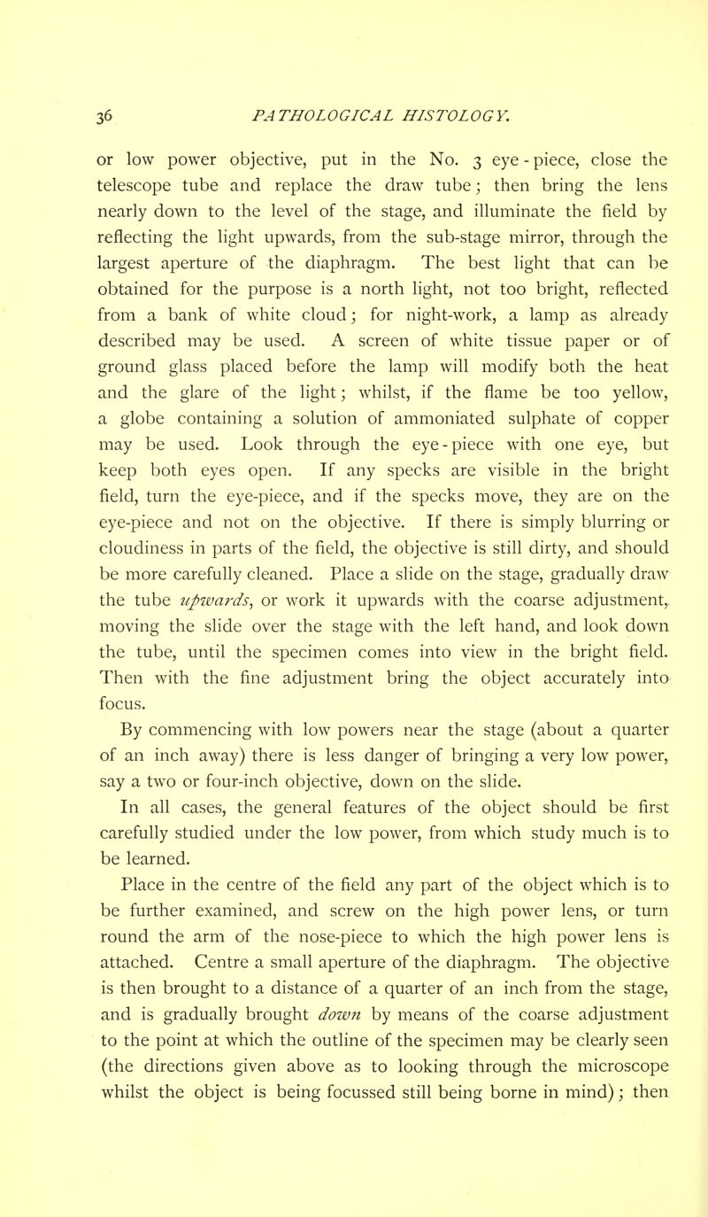 or low power objective, put in the No. 3 eye - piece, close the telescope tube and replace the draw tube; then bring the lens nearly down to the level of the stage, and illuminate the field by reflecting the light upwards, from the sub-stage mirror, through the largest aperture of the diaphragm. The best light that can be obtained for the purpose is a north light, not too bright, reflected from a bank of white cloud; for night-work, a lamp as already described may be used. A screen of white tissue paper or of ground glass placed before the lamp will modify both the heat and the glare of the light; whilst, if the flame be too yellow, a globe containing a solution of ammoniated sulphate of copper may be used. Look through the eye-piece with one eye, but keep both eyes open. If any specks are visible in the bright field, turn the eye-piece, and if the specks move, they are on the eye-piece and not on the objective. If there is simply blurring or cloudiness in parts of the field, the objective is still dirty, and should be more carefully cleaned. Place a slide on the stage, gradually draw the tube upivards^ or work it upwards with the coarse adjustment, moving the slide over the stage with the left hand, and look down the tube, until the specimen comes into view in the bright field. Then with the fine adjustment bring the object accurately into focus. By commencing with low powers near the stage (about a quarter of an inch away) there is less danger of bringing a very low power, say a two or four-inch objective, down on the slide. In all cases, the general features of the object should be first carefully studied under the low power, from which study much is to be learned. Place in the centre of the field any part of the object which is to be further examined, and screw on the high power lens, or turn round the arm of the nose-piece to which the high power lens is attached. Centre a small aperture of the diaphragm. The objective is then brought to a distance of a quarter of an inch from the stage, and is gradually brought doiv7i by means of the coarse adjustment to the point at which the outline of the specimen may be clearly seen (the directions given above as to looking through the microscope whilst the object is being focussed still being borne in mind); then