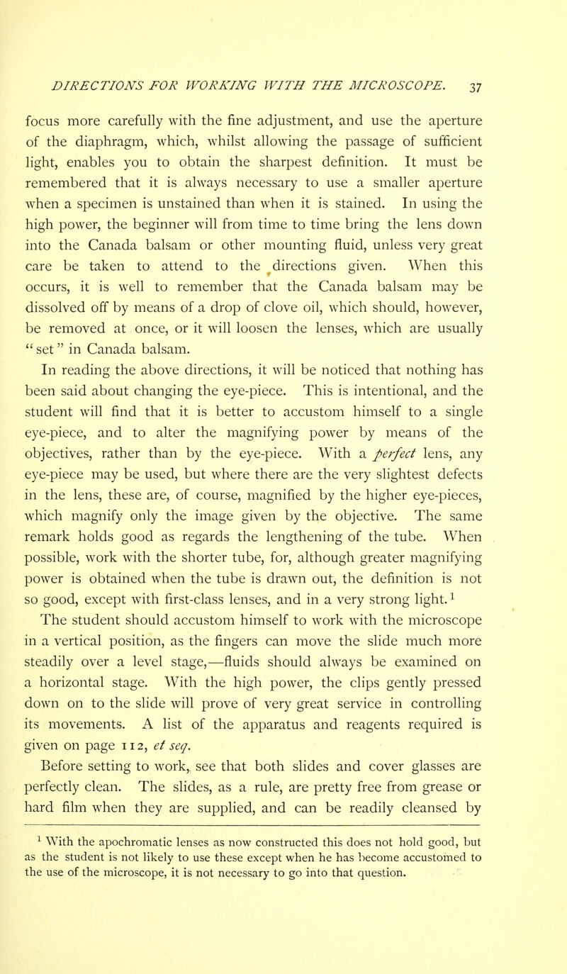 focus more carefully with the fine adjustment, and use the aperture of the diaphragm, which, whilst allowing the passage of sufficient light, enables you to obtain the sharpest definition. It must be remembered that it is always necessary to use a smaller aperture when a specimen is unstained than when it is stained. In using the high power, the beginner will from time to time bring the lens down into the Canada balsam or other mounting fluid, unless very great care be taken to attend to the directions given. When this occurs, it is well to remember that the Canada balsam may be dissolved off by means of a drop of clove oil, w^hich should, however, be removed at once, or it will loosen the lenses, which are usually  set in Canada balsam. In reading the above directions, it will be noticed that nothing has been said about changing the eye-piece. This is intentional, and the student will find that it is better to accustom himself to a single eye-piece, and to alter the magnifying power by means of the objectives, rather than by the eye-piece. With a perfect lens, any eye-piece may be used, but where there are the very slightest defects in the lens, these are, of course, magnified by the higher eye-pieces, which magnify only the image given by the objective. The same remark holds good as regards the lengthening of the tube. When possible, work with the shorter tube, for, although greater magnifying power is obtained when the tube is drawn out, the definition is not so good, except with first-class lenses, and in a very strong light. ^ The student should accustom himself to w^ork with the microscope in a vertical position, as the fingers can move the slide much more steadily over a level stage,—fluids should always be examined on a horizontal stage. With the high power, the clips gently pressed down on to the slide will prove of very great service in controlling its movements. A list of the apparatus and reagents required is given on page 112, et seq. Before setting to work, see that both slides and cover glasses are perfectly clean. The slides, as a rule, are pretty free from grease or hard film when they are supplied, and can be readily cleansed by ^ With the apochromatic lenses as now constructed this does not hold good, but as the student is not likely to use these except when he has become accustomed to the use of the microscope, it is not necessary to go into that question.