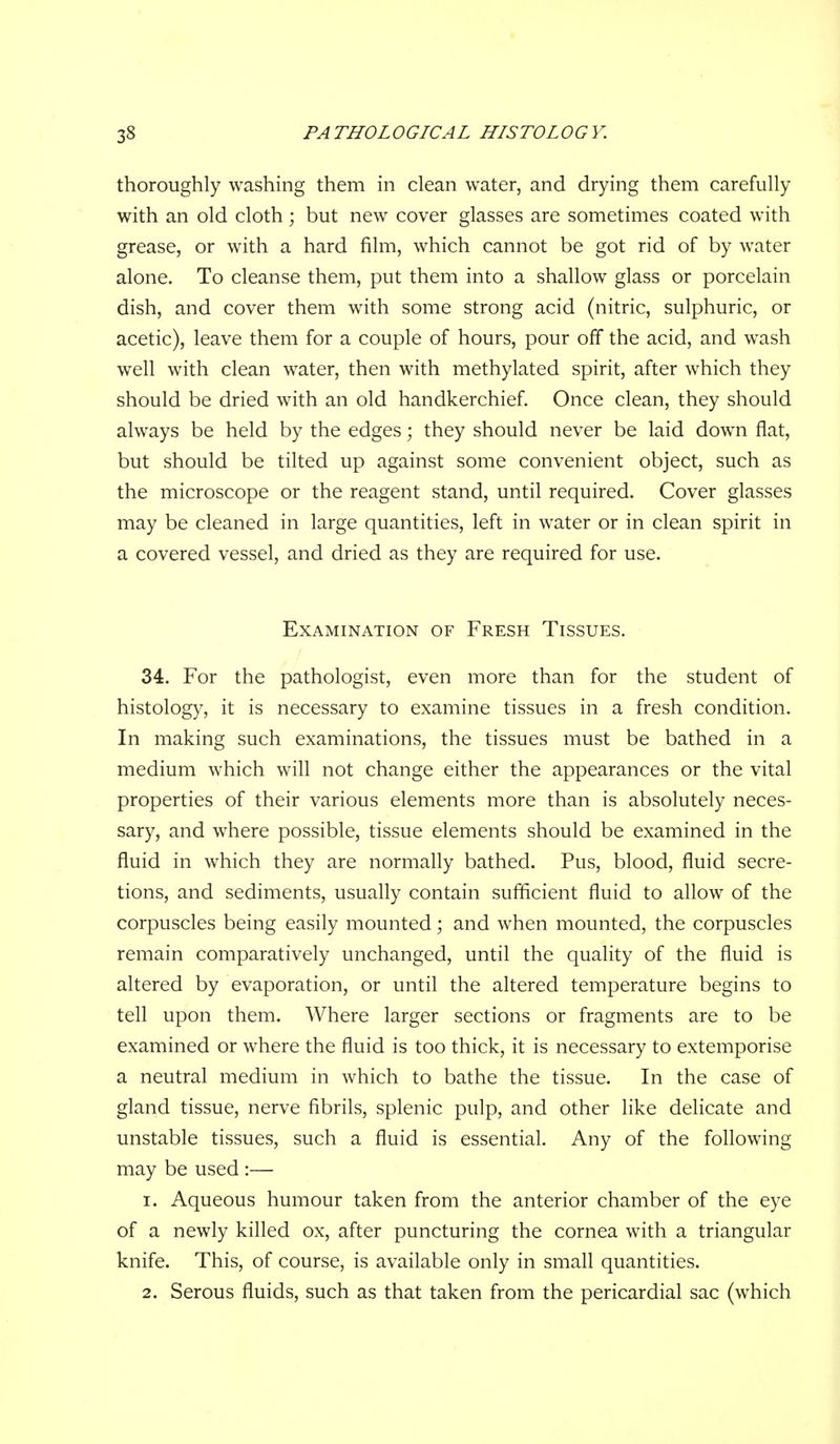 thoroughly washing them in clean water, and drying them carefully with an old cloth; but new cover glasses are sometimes coated with grease, or with a hard film, which cannot be got rid of by water alone. To cleanse them, put them into a shallow glass or porcelain dish, and cover them with some strong acid (nitric, sulphuric, or acetic), leave them for a couple of hours, pour off the acid, and wash well with clean water, then with methylated spirit, after which they should be dried with an old handkerchief. Once clean, they should always be held by the edges; they should never be laid down flat, but should be tilted up against some convenient object, such as the microscope or the reagent stand, until required. Cover glasses may be cleaned in large quantities, left in water or in clean spirit in a covered vessel, and dried as they are required for use. Examination of Fresh Tissues. 34. For the pathologist, even more than for the student of histology, it is necessary to examine tissues in a fresh condition. In making such examinations, the tissues must be bathed in a medium which will not change either the appearances or the vital properties of their various elements more than is absolutely neces- sary, and where possible, tissue elements should be examined in the fluid in which they are normally bathed. Pus, blood, fluid secre- tions, and sediments, usually contain sufficient fluid to allow of the corpuscles being easily mounted; and when mounted, the corpuscles remain comparatively unchanged, until the quality of the fluid is altered by evaporation, or until the altered temperature begins to tell upon them. Where larger sections or fragments are to be examined or where the fluid is too thick, it is necessary to extemporise a neutral medium in which to bathe the tissue. In the case of gland tissue, nerve fibrils, splenic pulp, and other like delicate and unstable tissues, such a fluid is essential. Any of the following may be used :— 1. Aqueous humour taken from the anterior chamber of the eye of a newly killed ox, after puncturing the cornea with a triangular knife. This, of course, is available only in small quantities. 2. Serous fluids, such as that taken from the pericardial sac (which