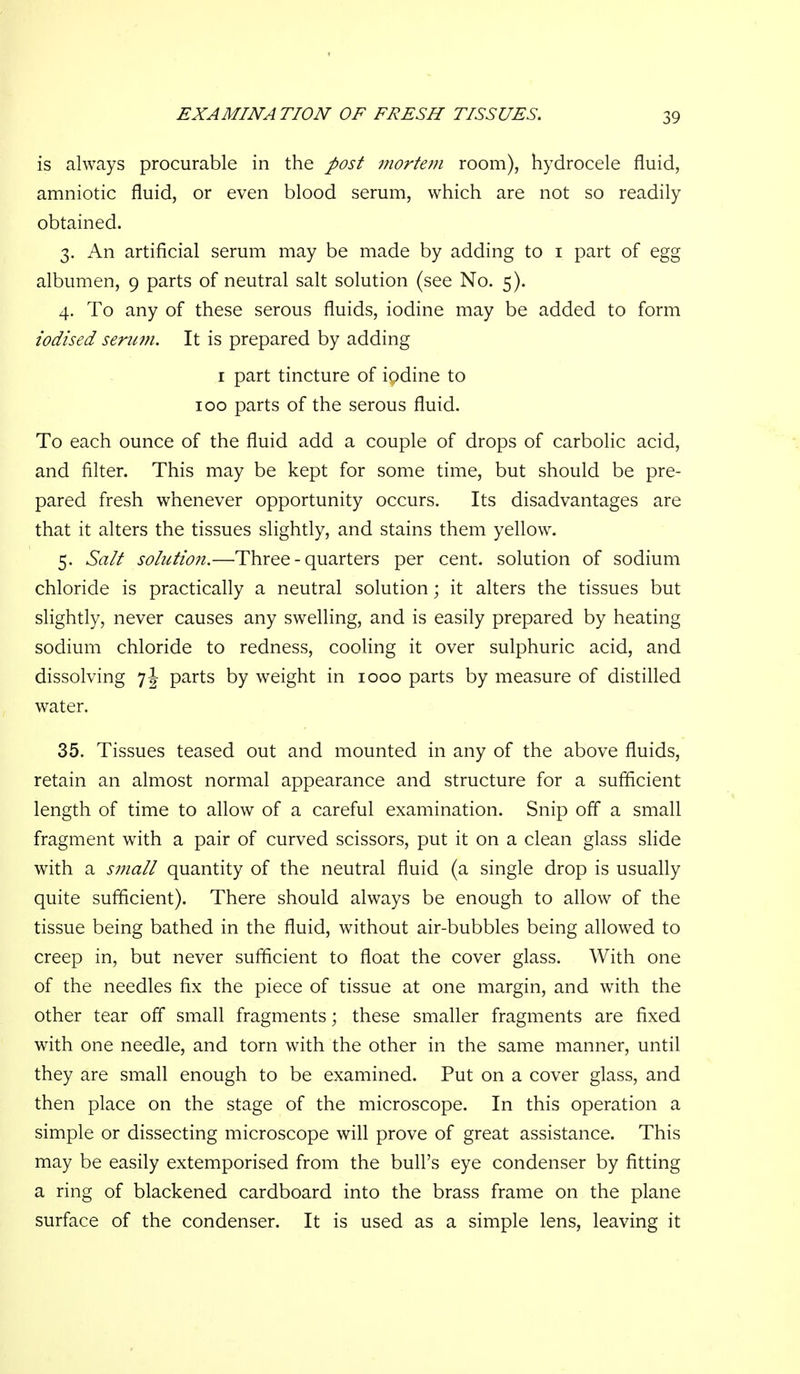 EXAMINATION OF FRESH TISSUES. is always procurable in the post mortem room), hydrocele fluid, amniotic fluid, or even blood serum, which are not so readily obtained. 3. An artificial serum may be made by adding to i part of egg albumen, 9 parts of neutral salt solution (see No. 5). 4. To any of these serous fluids, iodine may be added to form iodised serimi. It is prepared by adding I part tincture of iodine to 100 parts of the serous fluid. To each ounce of the fluid add a couple of drops of carbolic acid, and filter. This may be kept for some time, but should be pre- pared fresh whenever opportunity occurs. Its disadvantages are that it alters the tissues slightly, and stains them yellow. 5. Salt solution.—Three-quarters per cent, solution of sodium chloride is practically a neutral solution; it alters the tissues but slightly, never causes any swelling, and is easily prepared by heating sodium chloride to redness, cooling it over sulphuric acid, and dissolving 7 J parts by weight in 1000 parts by measure of distilled water. 35. Tissues teased out and mounted in any of the above fluids, retain an almost normal appearance and structure for a sufficient length of time to allow of a careful examination. Snip off a small fragment with a pair of curved scissors, put it on a clean glass slide with a small quantity of the neutral fluid (a single drop is usually quite sufficient). There should always be enough to allow of the tissue being bathed in the fluid, without air-bubbles being allowed to creep in, but never sufficient to float the cover glass. With one of the needles fix the piece of tissue at one margin, and with the other tear off small fragments; these smaller fragments are fixed with one needle, and torn with the other in the same manner, until they are small enough to be examined. Put on a cover glass, and then place on the stage of the microscope. In this operation a simple or dissecting microscope will prove of great assistance. This may be easily extemporised from the bull's eye condenser by fitting a ring of blackened cardboard into the brass frame on the plane surface of the condenser. It is used as a simple lens, leaving it