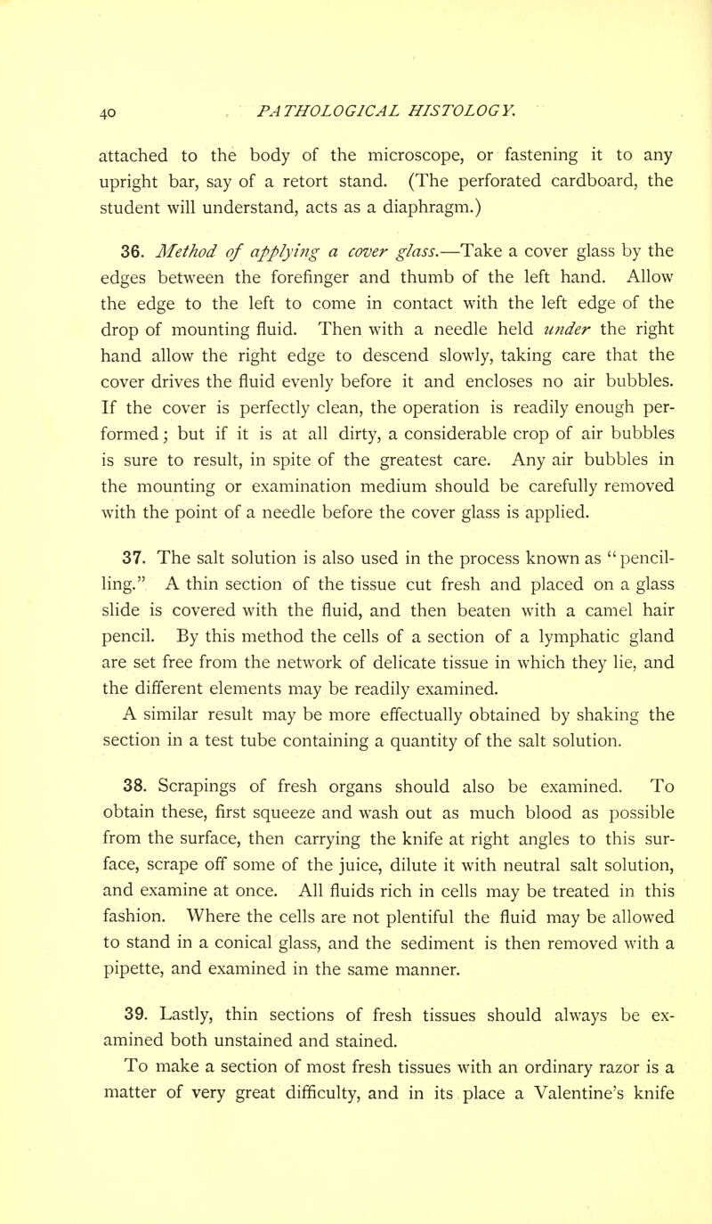 attached to the body of the microscope, or fastening it to any upright bar, say of a retort stand. (The perforated cardboard, the student will understand, acts as a diaphragm.) 36. Method of applying a cover glass.—Take a cover glass by the edges between the forefinger and thumb of the left hand. Allow the edge to the left to come in contact with the left edge of the drop of mounting fluid. Then with a needle held under the right hand allow the right edge to descend slowly, taking care that the cover drives the fluid evenly before it and encloses no air bubbles. If the cover is perfectly clean, the operation is readily enough per- formed ; but if it is at all dirty, a considerable crop of air bubbles is sure to result, in spite of the greatest care. Any air bubbles in the mounting or examination medium should be carefully removed with the point of a needle before the cover glass is applied. 37. The salt solution is also used in the process known as pencil- ling. A thin section of the tissue cut fresh and placed on a glass slide is covered with the fluid, and then beaten with a camel hair pencil. By this method the cells of a section of a lymphatic gland are set free from the network of delicate tissue in which they lie, and the different elements may be readily examined. A similar result may be more effectually obtained by shaking the section in a test tube containing a quantity of the salt solution. 38. Scrapings of fresh organs should also be examined. To obtain these, first squeeze and wash out as much blood as possible from the surface, then carrying the knife at right angles to this sur- face, scrape off some of the juice, dilute it with neutral salt solution, and examine at once. All fluids rich in cells may be treated in this fashion. Where the cells are not plentiful the fluid may be allowed to stand in a conical glass, and the sediment is then removed with a pipette, and examined in the same manner. 39. Lastly, thin sections of fresh tissues should always be ex- amined both unstained and stained. To make a section of most fresh tissues with an ordinary razor is a matter of very great difficulty, and in its place a Valentine's knife