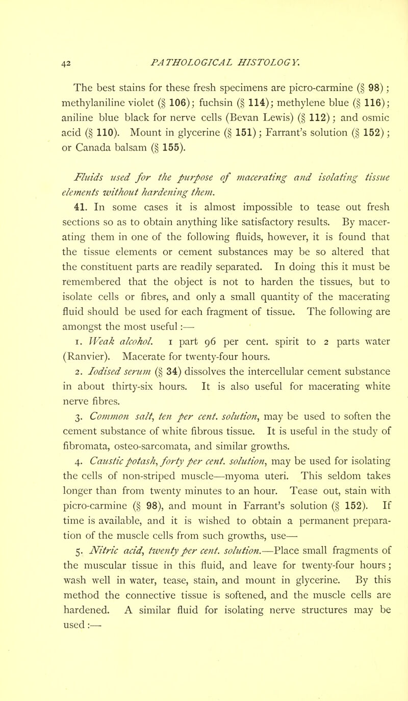 The best stains for these fresh specimens are picro-carmine (§ 98); methylaniHne violet (§ 106); fuchsin (§ 114); methylene blue (§ 116); aniline blue black for nerve cells (Bevan Lewis) (§ 112); and osmic acid (§ 110). Mount in glycerine (§ 151); Farrant's solution (§ 152); or Canada balsam (§ 155). Fluids used for the purpose of macerating and isolating tissue elements without hardenifig them. 41. In some cases it is almost impossible to tease out fresh sections so as to obtain anything like satisfactory results. By macer- ating them in one of the following fluids, however, it is found that the tissue elements or cement substances may be so altered that the constituent parts are readily separated. In doing this it must be remembered that the object is not to harden the tissues, but to isolate cells or fibres, and only a small quantity of the macerating fluid should be used for each fragment of tissue. The following are amongst the most useful:— 1. Weak alcohol. i part 96 per cent, spirit to 2 parts water (Ranvier). Macerate for twenty-four hours. 2. Iodised serum (§ 34) dissolves the intercellular cement substance in about thirty-six hours. It is also useful for macerating white nerve fibres. 3. Common salt, ten per cent, solution, may be used to soften the cement substance of white fibrous tissue. It is useful in the study of fibromata, osteo-sarcomata, and similar growths. 4. Caustic potash, forty per cent, solution, may be used for isolating the cells of non-striped muscle—myoma uteri. This seldom takes longer than from twenty minutes to an hour. Tease out, stain with picro-carmine (§ 98), and mount in Farrant's solution (§ 152). If time is available, and it is wished to obtain a permanent prepara- tion of the muscle cells from such growths, use— 5. Nitric acid, tiventy per cent, solution.—Place small fragments of the muscular tissue in this fluid, and leave for twenty-four hours; wash well in water, tease, stain, and mount in glycerine. By this method the connective tissue is softened, and the muscle cells are hardened. A similar fluid for isolating nerve structures may be used :—