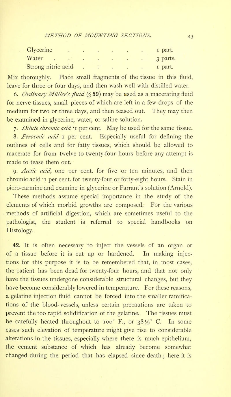 Glycerine ...... i part. Water . . ..... 3 parts. Strong nitric acid . r . . . i part. Mix thoroughly. Place small fragments of the tissue in this fluid, leave for three or four days, and then wash well with distilled water. 6. Ordinary Midler^s fluid (§ 59) may be used as a macerating fluid for nerve tissues, small pieces of which are left in a few drops of the medium for two or three days, and then teased out. They may then be examined in glycerine, water, or saline solution. 7. Dilute chromic acid i per cent. May be used for the same tissue. 8. Perosniic acid i per cent. Especially useful for defining the outlines of cells and for fatty tissues, which should be allowed to macerate for from twelve to twenty-four hours before any attempt is made to tease them out. 9. Acetic acid, one per cent, for five or ten minutes, and then chromic acid 'i per cent, for twenty-four or forty-eight hours. Stain in picro-carmine and examine in glycerine or Farrant's solution (Arnold). These methods assume special importance in the study of the elements of which morbid growths are composed. For the various methods of artificial digestion, which are sometimes useful to the pathologist, the student is referred to special handbooks on Histology. 42. It is often necessary to inject the vessels of an organ or of a tissue before it is cut up or hardened. In making injec- tions for this purpose it is to be remembered that, in most cases, the patient has been dead for twenty-four hours, and that not only have the tissues undergone considerable structural changes, but they have become considerably lowered in temperature. For these reasons, a gelatine injection fluid cannot be forced into the smaller ramifica- tions of the blood-vessels, unless certain precautions are taken to prevent the too rapid solidification of the gelatine. The tissues must be carefully heated throughout to 100° R, or 38^4° C. In some cases such elevation of temperature might give rise to considerable alterations in the tissues, especially where there is much epithelium, the cement substance of which has already become somewhat changed during the period that has elapsed since death; here it is