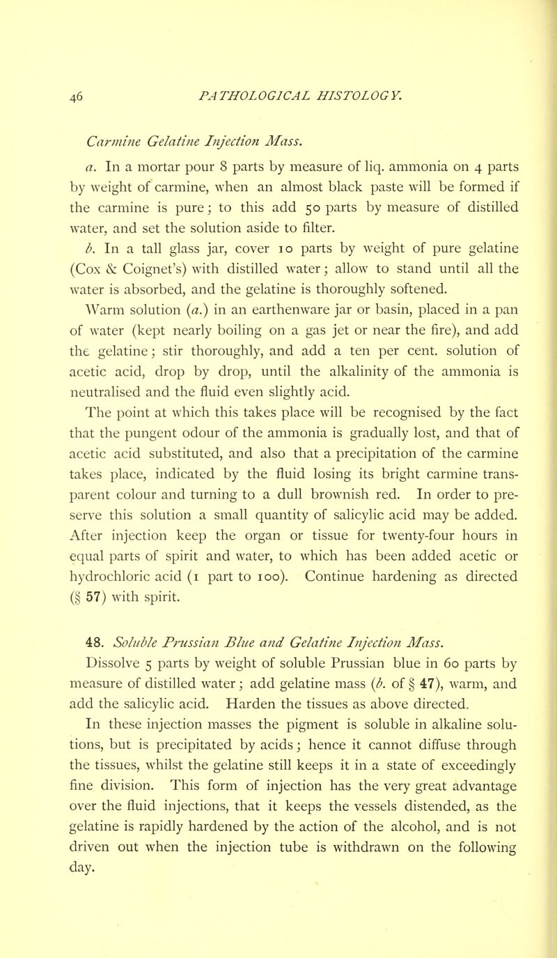 Carmine Gelatine Injection Mass. a. In a mortar pour 8 parts by measure of liq. ammonia on 4 parts by weight of carmine, when an ahiiost black paste will be formed if the carmine is pure; to this add 50 parts by measure of distilled water, and set the solution aside to filter. b. In a tall glass jar, cover 10 parts by weight of pure gelatine (Cox & Coignet's) with distilled water; allow to stand until all the water is absorbed, and the gelatine is thoroughly softened. Warm solution (^z.) in an earthenware jar or basin, placed in a pan of water (kept nearly boiling on a gas jet or near the fire), and add the gelatine; stir thoroughly, and add a ten per cent, solution of acetic acid, drop by drop, until the alkalinity of the ammonia is neutralised and the fluid even slightly acid. The point at which this takes place will be recognised by the fact that the pungent odour of the ammonia is gradually lost, and that of acetic acid substituted, and also that a precipitation of the carmine takes place, indicated by the fluid losing its bright carmine trans- parent colour and turning to a dull brownish red. In order to pre- serve this solution a small quantity of salicylic acid may be added. After injection keep the organ or tissue for twenty-four hours in equal parts of spirit and water, to which has been added acetic or hydrochloric acid (i part to 100). Continue hardening as directed (§ 57) with spirit. 48. Soluble Prussian Blue and Gelatine Injection Mass. Dissolve 5 parts by weight of soluble Prussian blue in 60 parts by measure of distilled water; add gelatine mass {b. of § 47), wmm, and add the salicylic acid. Harden the tissues as above directed. In these injection masses the pigment is soluble in alkaline solu- tions, but is precipitated by acids; hence it cannot diffuse through the tissues, whilst the gelatine still keeps it in a state of exceedingly fine division. This form of injection has the very great advantage over the fluid injections, that it keeps the vessels distended, as the gelatine is rapidly hardened by the action of the alcohol, and is not driven out when the injection tube is withdrawn on the following day.
