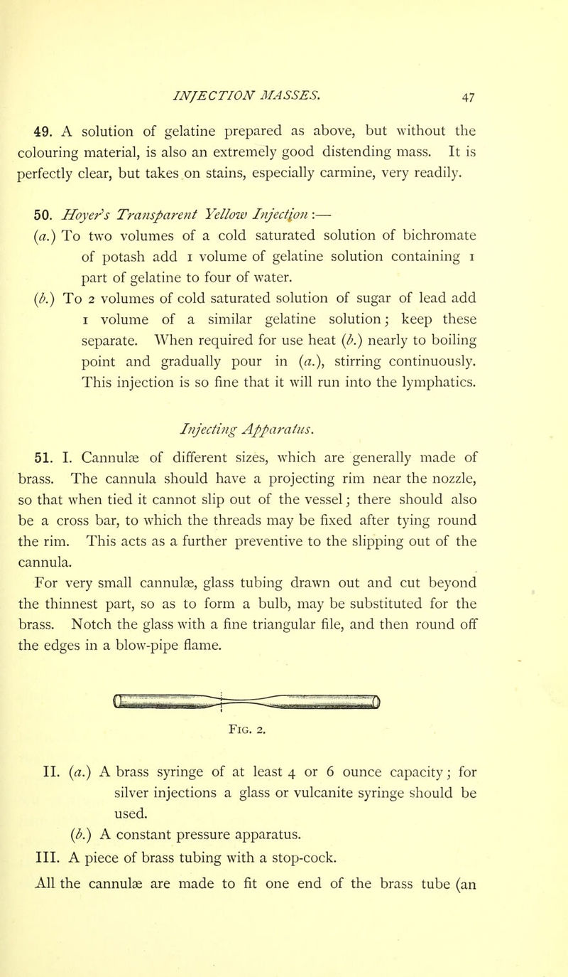 49. A solution of gelatine prepared as above, but without the colouring material, is also an extremely good distending mass. It is perfectly clear, but takes on stains, especially carmine, very readily. 50. Hoyer^s Transparent Yellow Injection :— (a.) To two volumes of a cold saturated solution of bichromate of potash add i volume of gelatine solution containing i part of gelatine to four of water. To 2 volumes of cold saturated solution of sugar of lead add I volume of a similar gelatine solution; keep these separate. When required for use heat (l>.) nearly to boiling point and gradually pour in (a.), stirring continuously. This injection is so fine that it will run into the lymphatics. Injecting Apparatus. 51. 1. Cannulae of different sizes, which are generally made of brass. The cannula should have a projecting rim near the nozzle, so that when tied it cannot slip out of the vessel; there should also be a cross bar, to which the threads may be fixed after tying round the rim. This acts as a further preventive to the slipping out of the cannula. For very small cannula, glass tubing drawn out and cut beyond the thinnest part, so as to form a bulb, may be substituted for the brass. Notch the glass with a fine triangular file, and then round off the edges in a blow-pipe flame. Fig. 2. IL A brass syringe of at least 4 or 6 ounce capacity; for silver injections a glass or vulcanite syringe should be used. {b^ A constant pressure apparatus. IIL A piece of brass tubing with a stop-cock. All the cannulae are made to fit one end of the brass tube (an