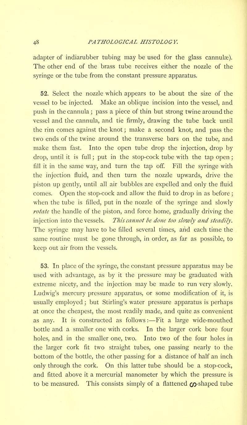 adapter of indiarubber tubing may be used for the glass cannulae). The other end of the brass tube receives either the nozzle of the syringe or the tube from the constant pressure apparatus. 52. Select the nozzle which appears to be about the size of the vessel to be injected. Make an oblique incision into the vessel, and push in the cannula; pass a piece of thin but strong twine around the vessel and the cannula, and tie firmly, drawing the tube back until the rim comes against the knot; make a second knot, and pass the two ends of the twine around the transverse bars on the tube, and make them fast. Into the open tube drop the injection, drop by drop, until it is full; put in the stop-cock tube with the tap open; fill it in the same way, and turn the tap off. Fill the syringe with the injection fluid, and then turn the nozzle upwards, drive the piston up gently, until all air bubbles are expelled and only the fluid comes. Open the stop-cock and allow the fluid to drop in as before; when the tube is filled, put in the nozzle of the syringe and slowly rotate the handle of the piston, and force home, gradually driving the injection into the vessels. This cannot be done too slowly and steadily. The syringe may have to be filled several times, and each time the same routine must be gone through, in order, as far as possible, to keep out air from the vessels. 53. In place of the syringe, the constant pressure apparatus may be used with advantage, as by it the pressure may be graduated with extreme nicety, and the injection may be made to run very slowly. Ludwig's mercury pressure apparatus, or some modification of it, is usually employed; but Stirling's water pressure apparatus is perhaps at once the cheapest, the most readily made, and quite as convenient as any. It is constructed as follows:—Fit a large wide-mouthed bottle and a smaller one with corks. In the larger cork bore four holes, and in the smaller one, two. Into two of the four holes in the larger cork fit two straight tubes, one passing nearly to the bottom of the bottle, the other passing for a distance of half an inch only through the cork. On this latter tube should be a stop-cock, and fitted above it a mercurial manometer by which the pressure is to be measured. This consists simply of a flattened co-shaped tube