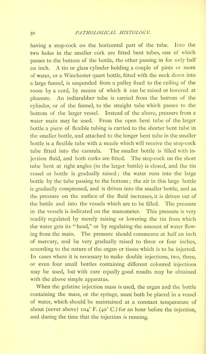 having a stop-cock on the horizontal part of the tube. Into the two holes in the smaller cork are fitted bent tubes, one of which passes to the bottom of the bottle, the other passing in for only half an inch. A tin or glass cylinder holding a couple of pints or more of water, or a Winchester quart bottle, fitted with the neck down into a large funnel, is suspended from a pulley fixed to the ceiling of the room by a cord, by means of which it can be raised or lowered at pleasure. An indiarubber tube is carried from the bottom of the cylinder, or of the funnel, to the straight tube which passes to the bottom of the larger vessel. Instead of the above, pressure from a water main may be used. From the open bent tube of the larger bottle a piece of flexible tubing is carried to the shorter bent tube in the smaller bottle, and attached to the longer bent tube in the smaller bottle is a flexible tube with a nozzle which wfll receive the stop-cock tube fitted into the cannula. The smaller bottle is fifled with in- jection fluid, and both corks are fitted. The stop-cock on the short tube bent at right angles (in the larger bottle) is closed, and the tin vessel or bottle is gradually raised; the water runs into the large bottle by the tube passing to the bottom; the air in this large bottle is gradually compressed, and is driven into the smaller bottle, and as the pressure on the surface of the fluid increases, it is driven out of the bottle and into the vessels which are to be filled. The pressure in the vessels is indicated on the manometer. This pressure is very readily regulated by merely raising or lowering the tin from which the water gets its  head, or by regulating the amount of water flow- ing from the main. The pressure should commence at half an inch, of mercury, and be very gradually raised to three or four inches, according to the nature of the organ or tissue which is to be injected. In cases where it is necessary to make double injections, two, three, or even four small bottles containing different coloured injections may be used, but with care equally good results may be obtained w^ith the above simple apparatus. When the gelatine injection mass is used, the organ and the bottle containing the mass, or the syringe, must both be placed in a vessel of water, which should be maintained at a constant temperature of about (never above) 104° F. (40° C.) for an hour before the injection, and during the time that the injection is running.