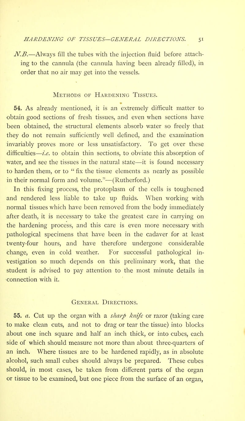 N.B.—Always fill the tubes with the injection fluid before attach- ing to the cannula (the cannula having been already filled), in order that no air may get into the vessels. Methods of Hardening Tissues. 54. As already mentioned, it is an extremely difficult matter to obtain good sections of fresh tissues, and even when sections have been obtained, the structural elements absorb water so freely that they do not remain sufficiently well defined, and the examination invariably proves more or less unsatisfactory. To get over these difficulties—i.e. to obtain thin sections, to obviate this absorption of water, and see the tissues in the natural state—it is found necessary to harden them, or to  fix the tissue elements as nearly as possible in their normal form and volume.—(Rutherford.) In this fixing process, the protoplasm of the cells is toughened and rendered less liable to take up fluids. When working with normal tissues which have been removed from the body immediately after death, it is necessary to take the greatest care in carrying on the hardening process, and this care is even more necessary with pathological specimens that have been in the cadaver for at least twenty-four hours, and have therefore undergone considerable change, even in cold weather. For successful pathological in- vestigation so much depends on this preliminary work, that the student is advised to pay attention to the most minute details in connection with it. General Directions. 55. a. Cut up the organ with a sharp knife or razor (taking care to make clean cuts, and not to drag or tear the tissue) into blocks about one inch square and half an inch thick, or into cubes, each side of which should measure not more than about three-quarters of an inch. Where tissues are to be hardened rapidly, as in absolute alcohol, such small cubes should always be prepared. These cubes should, in most cases, be taken from difl'erent parts of the organ or tissue to be examined, but one piece from the surface of an organ,