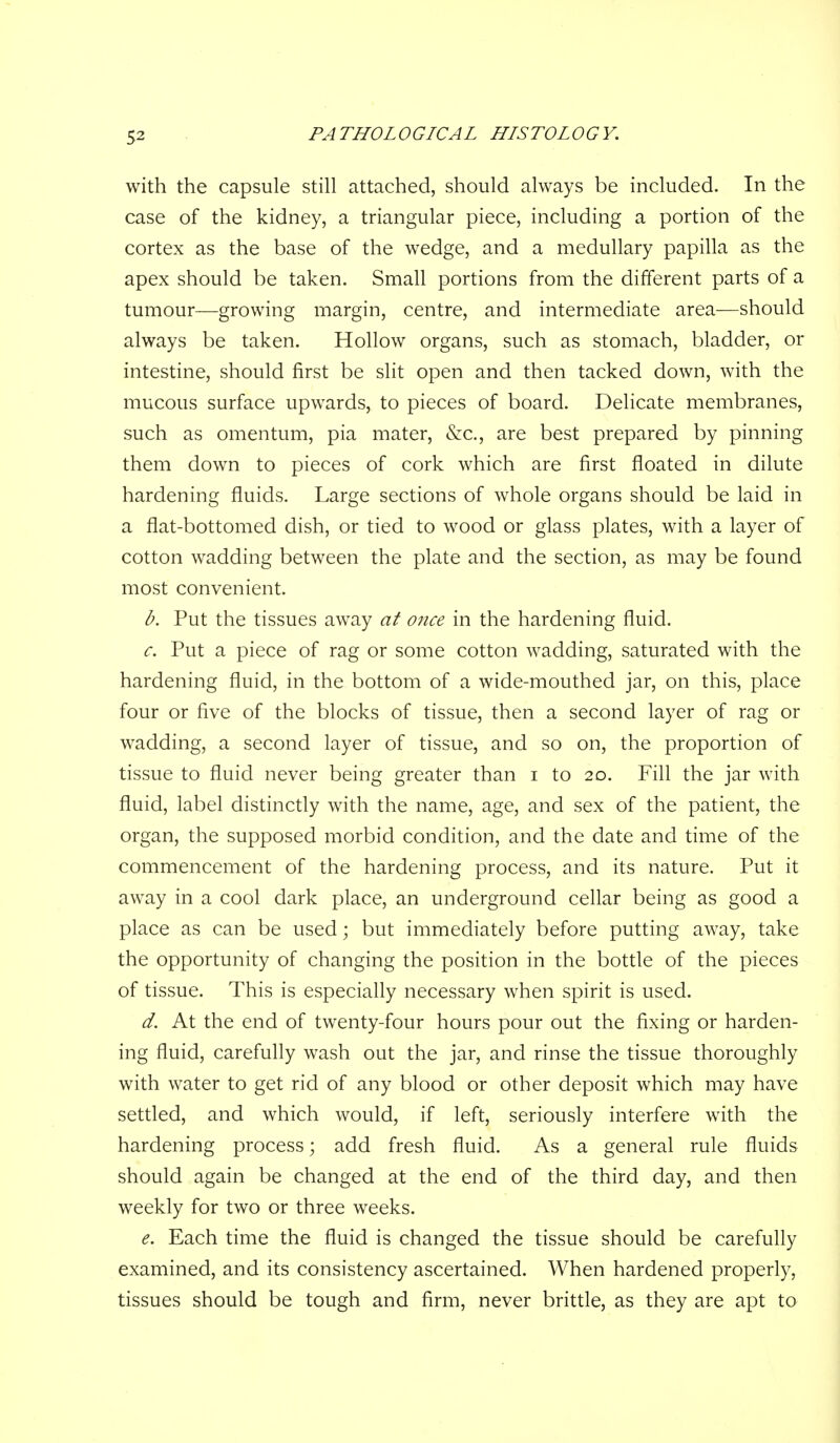 with the capsule still attached, should always be included. In the case of the kidney, a triangular piece, including a portion of the cortex as the base of the wedge, and a medullary papilla as the apex should be taken. Small portions from the different parts of a tumour—growing margin, centre, and intermediate area—should always be taken. Hollow organs, such as stomach, bladder, or intestine, should first be slit open and then tacked down, with the mucous surface upwards, to pieces of board. Delicate membranes, such as omentum, pia mater, &c., are best prepared by pinning them down to pieces of cork which are first floated in dilute hardening fluids. Large sections of whole organs should be laid in a flat-bottomed dish, or tied to wood or glass plates, with a layer of cotton wadding between the plate and the section, as may be found most convenient. b. Put the tissues away at once in the hardening fluid. c. Put a piece of rag or some cotton wadding, saturated with the hardening fluid, in the bottom of a wide-mouthed jar, on this, place four or five of the blocks of tissue, then a second layer of rag or wadding, a second layer of tissue, and so on, the proportion of tissue to fluid never being greater than i to 20. Fill the jar with fluid, label distinctly with the name, age, and sex of the patient, the organ, the supposed morbid condition, and the date and time of the commencement of the hardening process, and its nature. Put it away in a cool dark place, an underground cellar being as good a place as can be used; but immediately before putting away, take the opportunity of changing the position in the bottle of the pieces of tissue. This is especially necessary when spirit is used. d. At the end of twenty-four hours pour out the fixing or harden- ing fluid, carefully wash out the jar, and rinse the tissue thoroughly with water to get rid of any blood or other deposit which may have settled, and which would, if left, seriously interfere with the hardening process; add fresh fluid. As a general rule fluids should again be changed at the end of the third day, and then weekly for two or three weeks. e. Each time the fluid is changed the tissue should be carefully examined, and its consistency ascertained. When hardened properly, tissues should be tough and firm, never brittle, as they are apt to