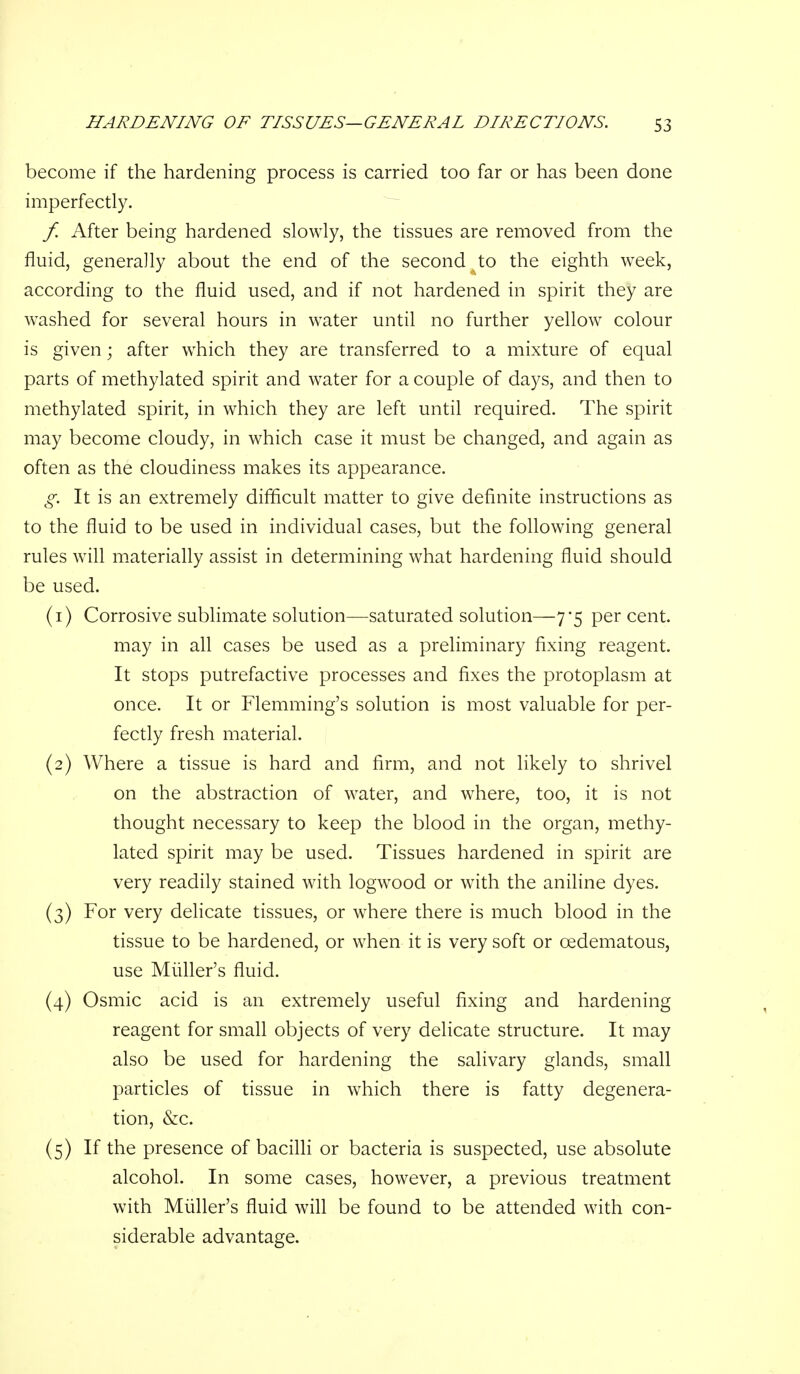 become if the hardening process is carried too far or has been done imperfectly. / After being hardened slowly, the tissues are removed from the fluid, generally about the end of the second to the eighth week, according to the fluid used, and if not hardened in spirit they are washed for several hours in water until no further yellow colour is given; after which they are transferred to a mixture of equal parts of methylated spirit and water for a couple of days, and then to methylated spirit, in which they are left until required. The spirit may become cloudy, in which case it must be changed, and again as often as the cloudiness makes its appearance. g. It is an extremely difficult matter to give definite instructions as to the fluid to be used in individual cases, but the following general rules will materially assist in determining what hardening fluid should be used. (1) Corrosive sublimate solution—saturated solution—7*5 per cent. may in all cases be used as a preliminary fixing reagent. It stops putrefactive processes and fixes the protoplasm at once. It or Flemming's solution is most valuable for per- fectly fresh material. (2) Where a tissue is hard and firm, and not likely to shrivel on the abstraction of water, and where, too, it is not thought necessary to keep the blood in the organ, methy- lated spirit may be used. Tissues hardened in spirit are very readily stained with logwood or with the aniline dyes. (3) For very delicate tissues, or where there is much blood in the tissue to be hardened, or when it is very soft or oedematous, use Miiller's fluid. (4) Osmic acid is an extremely useful fixing and hardening reagent for small objects of very delicate structure. It may also be used for hardening the salivary glands, small particles of tissue in which there is fatty degenera- tion, &c. (5) If the presence of bacilli or bacteria is suspected, use absolute alcohol. In some cases, however, a previous treatment with Miiller's fluid wifl be found to be attended with con- siderable advantage.