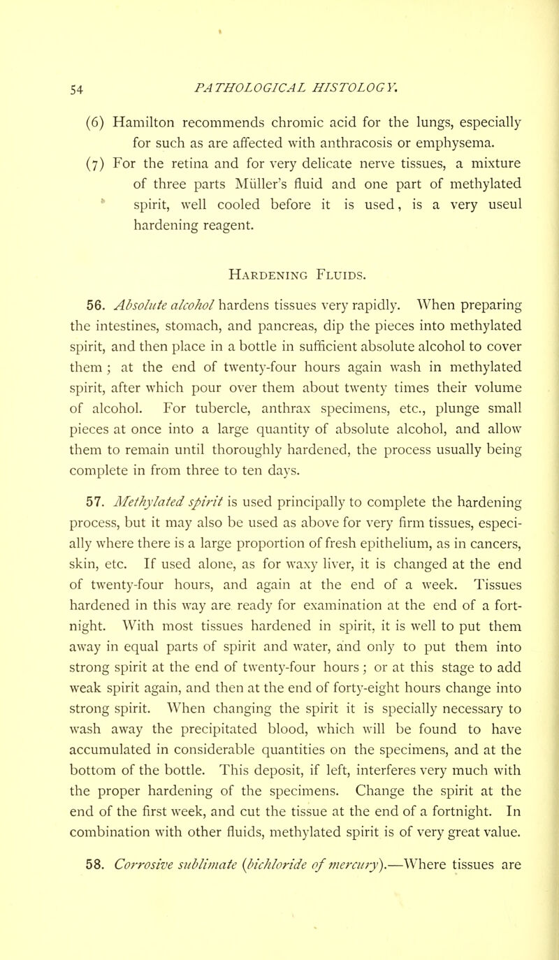 (6) Hamilton recommends chromic acid for the lungs, especially for such as are affected with anthracosis or emphysema. (7) For the retina and for very delicate nerve tissues, a mixture of three parts Miiller's fluid and one part of methylated * spirit, well cooled before it is used, is a very useul hardening reagent. Hardening Fluids. 56. Absolute alcohol hardens tissues very rapidly. When preparing the intestines, stomach, and pancreas, dip the pieces into methylated spirit, and then place in a bottle in sufficient absolute alcohol to cover them ; at the end of twenty-four hours again wash in methylated spirit, after which pour over them about twenty times their volume of alcohol. For tubercle, anthrax specimens, etc., plunge small pieces at once into a large quantity of absolute alcohol, and allow them to remain until thoroughly hardened, the process usually being complete in from three to ten days. 57. Alethylated spi?'it is used principally to complete the hardening process, but it may also be used as above for very firm tissues, especi- ally where there is a large proportion of fresh epithelium, as in cancers, skin, etc. If used alone, as for waxy liver, it is changed at the end of twenty-four hours, and again at the end of a week. Tissues hardened in this way are ready for examination at the end of a fort- night. With most tissues hardened in spirit, it is well to put them away in equal parts of spirit and water, and only to put them into strong spirit at the end of twenty-four hours; or at this stage to add weak spirit again, and then at the end of forty-eight hours change into strong spirit. When changing the spirit it is specially necessary to wash away the precipitated blood, which will be found to have accumulated in considerable quantities on the specimens, and at the bottom of the bottle. This deposit, if left, interferes very much with the proper hardening of the specimens. Change the spirit at the end of the first week, and cut the tissue at the end of a fortnight. In combination with other fluids, methylated spirit is of very great value. 58. Corrosive siiblufiate {bichloride of mercury).—W^here tissues are