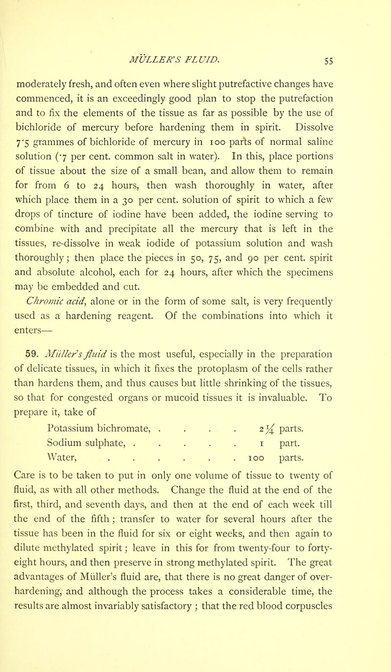 moderately fresh, and often even where slight putrefactive changes have commenced, it is an exceedingly good plan to stop the putrefaction and to fix the elements of the tissue as far as possible by the use of bichloride of mercury before hardening them in spirit. Dissolve 7*5 grammes of bichloride of mercury in 100 parts of normal saline solution (7 per cent, common salt in water). In this, place portions of tissue about the size of a small bean, and allow them to remain for from 6 to 24 hours, then wash thoroughly in w^ater, after which place them in a 30 per cent, solution of spirit to which a few drops of tincture of iodine have been added, the iodine serving to combine with and precipitate all the mercury that is left in the tissues, re-dissolve in weak iodide of potassium solution and wash thoroughly; then place the pieces in 50, 75, and 90 per cent, spirit and absolute alcohol, each for 24 hours, after which the specimens may be embedded and cut. Chrojiiic add, alone or in the form of some salt, is very frequently used as a hardening reagent. Of the combinations into which it enters— 59. Miiller's fluid is the most useful, especially in the preparation of delicate tissues, in which it fixes the protoplasm of the cells rather than hardens them, and thus causes but little shrinking of the tissues, so that for congested organs or mucoid tissues it is invaluable. To prepare it, take of Potassium bichromate, . . . . 2]^, parts. Sodium sulphate, ..... i part. Water, . . . . . .100 parts. Care is to be taken to put in only one volume of tissue to twenty of fluid, as with all other methods. Change the fluid at the end of the first, third, and seventh days, and then at the end of each week till the end of the fifth; transfer to water for several hours after the tissue has been in the fluid for six or eight weeks, and then again to dilute methylated spirit; leave in this for from twenty-four to forty- eight hours, and then preserve in strong methylated spirit. The great advantages of Miiller's fluid are, that there is no great danger of over- hardening, and although the process takes a considerable time, the results are almost invariably satisfactory ; that the red blood corpuscles