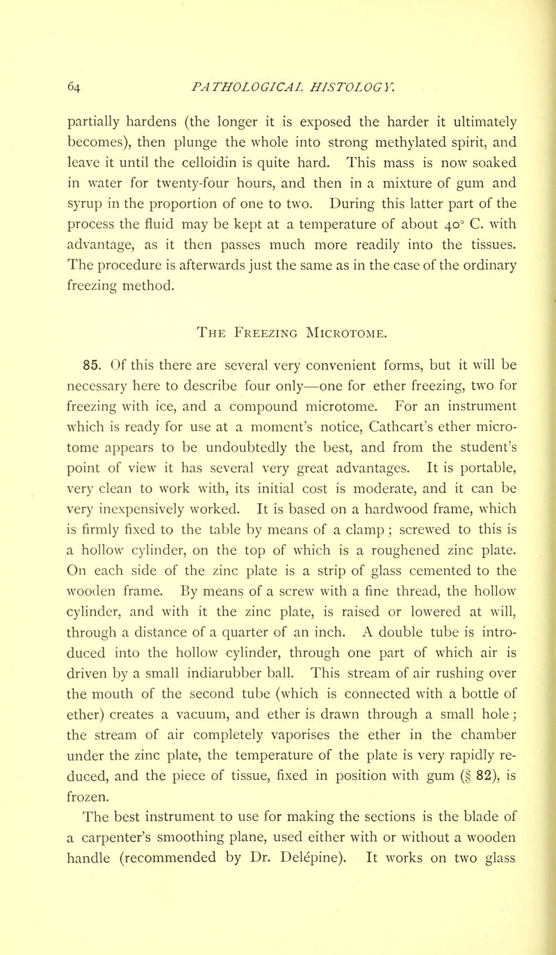 partially hardens (the longer it is exposed the harder it ultimately becomes), then plunge the whole into strong methylated spirit, and leave it until the celloidin is quite hard. This mass is now soaked in water for twenty-four hours, and then in a mixture of gum and syrup in the proportion of one to two. During this latter part of the process the fluid may be kept at a temperature of about 40° C. with advantage, as it then passes much more readily into the tissues. The procedure is afterwards just the same as in the case of the ordinary freezing method. The Freezing Microtome. 85. Of this there are several very convenient forms, but it will be necessary here to describe four only—one for ether freezing, two for freezing with ice, and a compound microtome. For an instrument which is ready for use at a moment's notice, Cathcart's ether micro- tome appears to be undoubtedly the best, and from the student's point of view it has several very great advantages. It is portable, very clean to work with, its initial cost is moderate, and it can be very inexpensively worked. It is based on a hardwood frame, which is firmly fixed to the table by means of a clamp; screwed to this is a hollow cylinder, on the top of which is a roughened zinc plate. On each side of the zinc plate is a strip of glass cemented to the wooden frame. By means of a screw with a fine thread, the hollow cylinder, and with it the zinc plate, is raised or lowered at will, through a distance of a quarter of an inch. A double tube is intro- duced into the hollow cylinder, through one part of which air is driven by a small indiarubber ball. This stream of air rushing over the mouth of the second tube (which is connected with a bottle of ether) creates a vacuum, and ether is drawn through a small hole; the stream of air completely vaporises the ether in the chamber under the zinc plate, the temperature of the plate is very rapidly re- duced, and the piece of tissue, fixed in position with gum (§ 82), is frozen. The best instrument to use for making the sections is the blade of a carpenter's smoothing plane, used either with or without a wooden handle (recommended by Dr. Delepine). It works on two glass