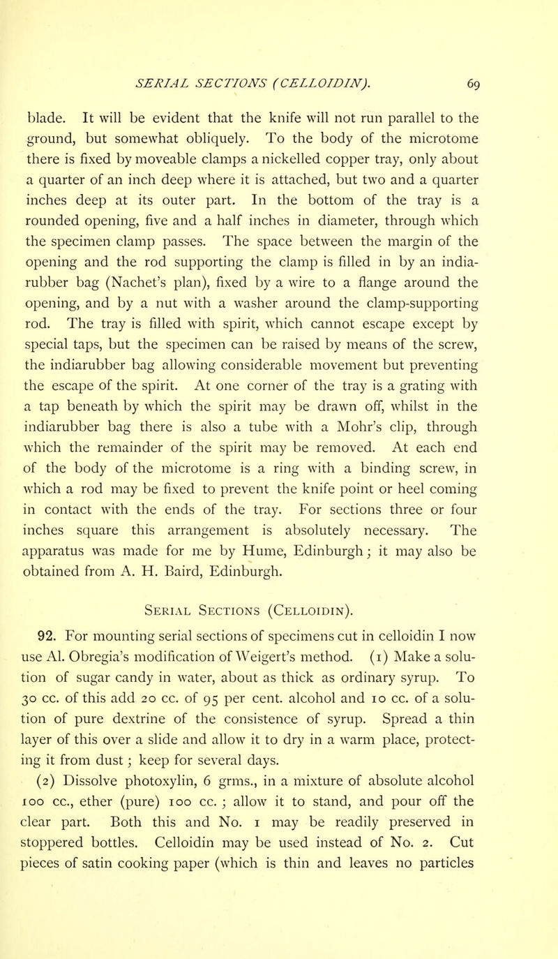blade. It will be evident that the knife will not run parallel to the ground, but somewhat obliquely. To the body of the microtome there is fixed by moveable clamps a nickelled copper tray, only about a quarter of an inch deep where it is attached, but two and a quarter inches deep at its outer part. In the bottom of the tray is a rounded opening, five and a half inches in diameter, through which the specimen clamp passes. The space between the margin of the opening and the rod supporting the clamp is filled in by an india- rubber bag (Nachet's plan), fixed by a wire to a flange around the opening, and by a nut with a washer around the clamp-supporting rod. The tray is filled with spirit, which cannot escape except by special taps, but the specimen can be raised by means of the screw, the indiarubber bag allowing considerable movement but preventing the escape of the spirit. At one corner of the tray is a grating with a tap beneath by which the spirit may be drawn off, whilst in the indiarubber bag there is also a tube with a Mohr's clip, through which the remainder of the spirit may be removed. At each end of the body of the microtome is a ring with a binding screw, in which a rod may be fixed to prevent the knife point or heel coming in contact with the ends of the tray. For sections three or four inches square this arrangement is absolutely necessary. The apparatus was made for me by Hume, Edinburgh; it may also be obtained from A. H. Baird, Edinburgh. Serial Sections (Celloidin). 92. For mounting serial sections of specimens cut in celloidin I now use Al. Obregia's modification of Weigert's method, (i) Make a solu- tion of sugar candy in water, about as thick as ordinary syrup. To 30 cc. of this add 20 cc. of 95 per cent, alcohol and 10 cc. of a solu- tion of pure dextrine of the consistence of syrup. Spread a thin layer of this over a slide and allow it to dry in a warm place, protect- ing it from dust; keep for several days. (2) Dissolve photoxylin, 6 grms., in a mixture of absolute alcohol 100 cc, ether (pure) 100 cc. ; allow it to stand, and pour off the clear part. Both this and No. i may be readily preserved in stoppered bottles. Celloidin may be used instead of No. 2. Cut pieces of satin cooking paper (which is thin and leaves no particles