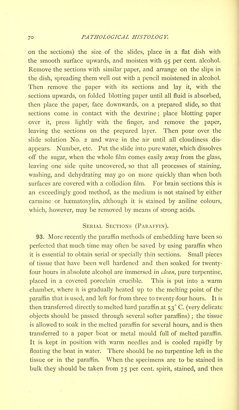 on the sections) the size of the sHdes, place in a flat dish with the smooth surface upwards, and moisten with 95 per cent, alcohol. Remove the sections with similar paper, and arrange on the slips in the dish, spreading them well out with a pencil moistened in alcohol. Then remove the paper with its sections and lay it, with the sections upwards, on folded blotting paper until all fluid is absorbed, then place the paper, face dow^nwards, on a prepared slide, so that sections come in contact with the dextrine; place blotting paper over it, press lightly with the finger, and remove the paper, leaving the sections on the prepared layer. Then pour over the slide solution No. 2 and wave in the air until all cloudiness dis- appears. Number, etc. Put the slide into pure water, which dissolves off the sugar, when the whole film comes easily away from the glass, leaving one side quite uncovered, so that all processes of staining, washing, and dehydrating may go on more quickly than when both surfaces are covered with a collodion film. For brain sections this is an exceedingly good method, as the medium is not stained by either carmine or hsematoxylin, although it is stained by aniline colours, which, however, may be removed by means of strong acids. Serial Sections (Paraffin). 93. More recently the paraffin methods of embedding have been so perfected that much time may often be saved by using parafiin when it is essential to obtain serial or specially thin sections. Small pieces of tissue that have been well hardened and then soaked for twenty- four hours in absolute alcohol are immersed in c/ean, pure turpentine, placed in a covered porcelain crucible. This is put into a warm chamber, where it is gradually heated up to the melting point of the parafiin that is used, and left for from three to twenty-four hours. It is then transferred directly to melted hard parafiin at 53° C. (very delicate objects should be passed through several softer paraffins); the tissue is allowed to soak in the melted parafiin for several hours, and is then transferred to a paper boat or metal mould full of melted parafiin. It is kept in position with warm needles and is cooled rapidly by floating the boat in water. There should be no turpentine left in the tissue or in the parafiin. When the specimens are to be stained in bulk they should be taken from 75 per cent, spirit, stained, and then