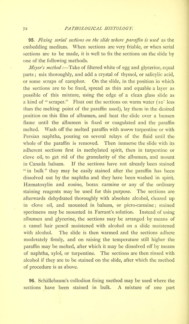 95. Fixing serial sections on the slide where paraffin is used as the embedding medium. When sections are very friable, or when serial sections are to be made, it is well to fix the sections on the slide by one of the following methods. Meyer's method:—Take of filtered white of egg and glycerine, equal parts; mix thoroughly, and add a crystal of thymol, or salicylic acid, or some scraps of camphor. On the slide, in the position in which the sections are to be fixed, spread as thin and equable a layer as possible of this mixture, using the edge of a clean glass slide as a kind of  scraper. Float out the sections on warm water (to' less than the melting point of the paraffin used), lay them in the desired position on this film of albumen, and heat the slide over a bunsen flame until the albumen is fixed or coagulated and the paraffin melted. Wash off the melted paraffin with warm turpentine or with Persian naphtha, pouring on several relays of the fluid until the whole of the paraffin is removed. Then immerse the slide with its adherent sections first in methylated spirit, then in turpentine or clove oil, to get rid of the granularity of the albumen, and mount in Canada balsam. If the sections have not already been stained  in bulk they may be easily stained after the paraffin has been dissolved out by the naphtha and they have been washed in spirit. Haematoxylin and eosine, borax carmine or any of the ordinary staining reagents may be used for this purpose. The sections are afterwards dehydrated thoroughly with absolute alcohol, cleared up in clove oil, and mounted in balsam, or picro-carmine; stained specimens may be mounted in Farrant's solution. Instead of using albumen and glycerine, the sections may be arranged by means of a camel hair pencil moistened with alcohol on a slide moistened with alcohol. The slide is then warmed and the sections adhere moderately firmly, and on raising the temperature still higher the paraffin may be melted, after which it may be dissolved off by means of naphtha, xylol, or turpentine. The sections are then rinsed with alcohol if they are to be stained on the slide, after which the method of procedure is as above. 96. Schallebaum's collodion fixing method may be used where the sections have been stained in bulk. A mixture of one part
