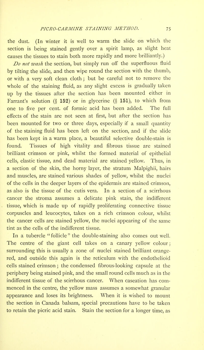 the dust. (In winter it is well to warm the slide on which the section is being stained gendy over a spirit lamp, as slight heat causes the tissues to stain both more rapidly and more brilliantly.) Do not wash the section, but simply run off the superfluous fluid by tilting the slide, and then wipe round the section with the thumb, or with a very soft clean cloth; but be careful not to remove the whole of the staining fluid, as any slight excess is gradually taken up by the tissues after the section has been mounted either in Farrant's solution (§ 152) or in glycerine (§ 151), to which from one to five per cent, of formic acid has been added. The full effects of the stain are not seen at first, but after the section has been mounted for two or three days, especially if a small quantity of the staining fluid has been left on the section, and if the slide has been kept in a warm place, a beautiful selective double-stain is found. Tissues of high vitality and fibrous tissue are stained brilliant crimson or pink, whilst the formed material of epithelial cells, elastic tissue, and dead material are stained yellow. Thus, in a section of the skin, the horny layer, the stratum Malpighii, hairs and muscles, are stained various shades of yellow, whilst the nuclei of the cells in the deeper layers of the epidermis are stained crimson, as also is the tissue of the cutis vera. In a section of a scirrhous cancer the stroma assumes a delicate pink stain, the indifferent tissue, which is made up of rapidly proliferating connective tissue corpuscles and leucocytes, takes on a rich crimson colour, whilst the cancer cells are stained yellow, the nuclei appearing of the same tint as the cells of the indifferent tissue. In a tubercle follicle the double-staining also comes out well. The centre of the giant cell takes on a canary yellow colour; surrounding this is usually a zone of nuclei stained brilliant orange- red, and outside this again is the reticulum with the endothelioid cells stained crimson; the condensed fibrous-looking capsule at the periphery being stained pink, and the small round cells much as in the indifferent tissue of the scirrhous cancer. When caseation has com- menced in the centre, the yellow mass assumes a somewhat granular appearance and loses its brightness. When it is wished to mount the section in Canada balsam, special precautions have to be taken to retain the picric acid stain. Stain the section for a longer time, as