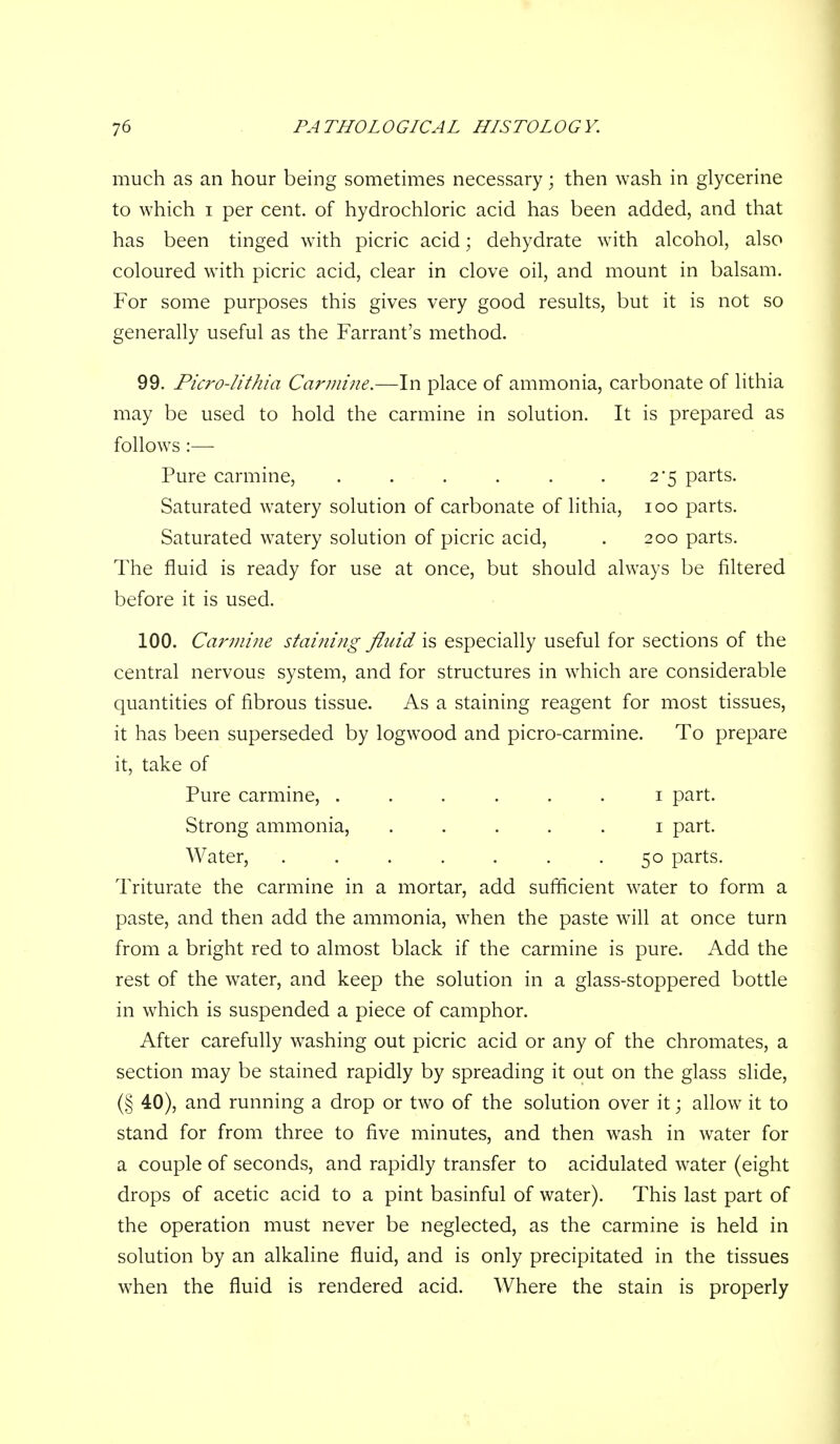 much as an hour being sometimes necessary; then wash in glycerine to which I per cent, of hydrochloric acid has been added, and that has been tinged with picric acid; dehydrate with alcohol, also coloured with picric acid, clear in clove oil, and mount in balsam. For some purposes this gives very good results, but it is not so generally useful as the Farrant's method. 99. Picro-lithia Carmine.—In place of ammonia, carbonate of lithia may be used to hold the carmine in solution. It is prepared as follows :— Pure carmine, . . . . . .2*5 parts. Saturated watery solution of carbonate of lithia, 100 parts. Saturated watery solution of picric acid, . 200 parts. The fluid is ready for use at once, but should always be filtered before it is used. 100. Cariiiiiie staijiing fluid is especially useful for sections of the central nervous system, and for structures in which are considerable quantities of fibrous tissue. As a staining reagent for most tissues, it has been superseded by logwood and picro-carmine. To prepare it, take of Pure carmine, ...... i part. Strong ammonia, ..... i part. Water, . . . . . . .50 parts. Triturate the carmine in a mortar, add sufficient water to form a paste, and then add the ammonia, when the paste will at once turn from a bright red to almost black if the carmine is pure. Add the rest of the water, and keep the solution in a glass-stoppered bottle in which is suspended a piece of camphor. After carefully washing out picric acid or any of the chromates, a section may be stained rapidly by spreading it out on the glass slide, (§ 40), and running a drop or two of the solution over it; allow it to stand for from three to five minutes, and then wash in water for a couple of seconds, and rapidly transfer to acidulated water (eight drops of acetic acid to a pint basinful of water). This last part of the operation must never be neglected, as the carmine is held in solution by an alkaline fluid, and is only precipitated in the tissues when the fluid is rendered acid. Where the stain is properly