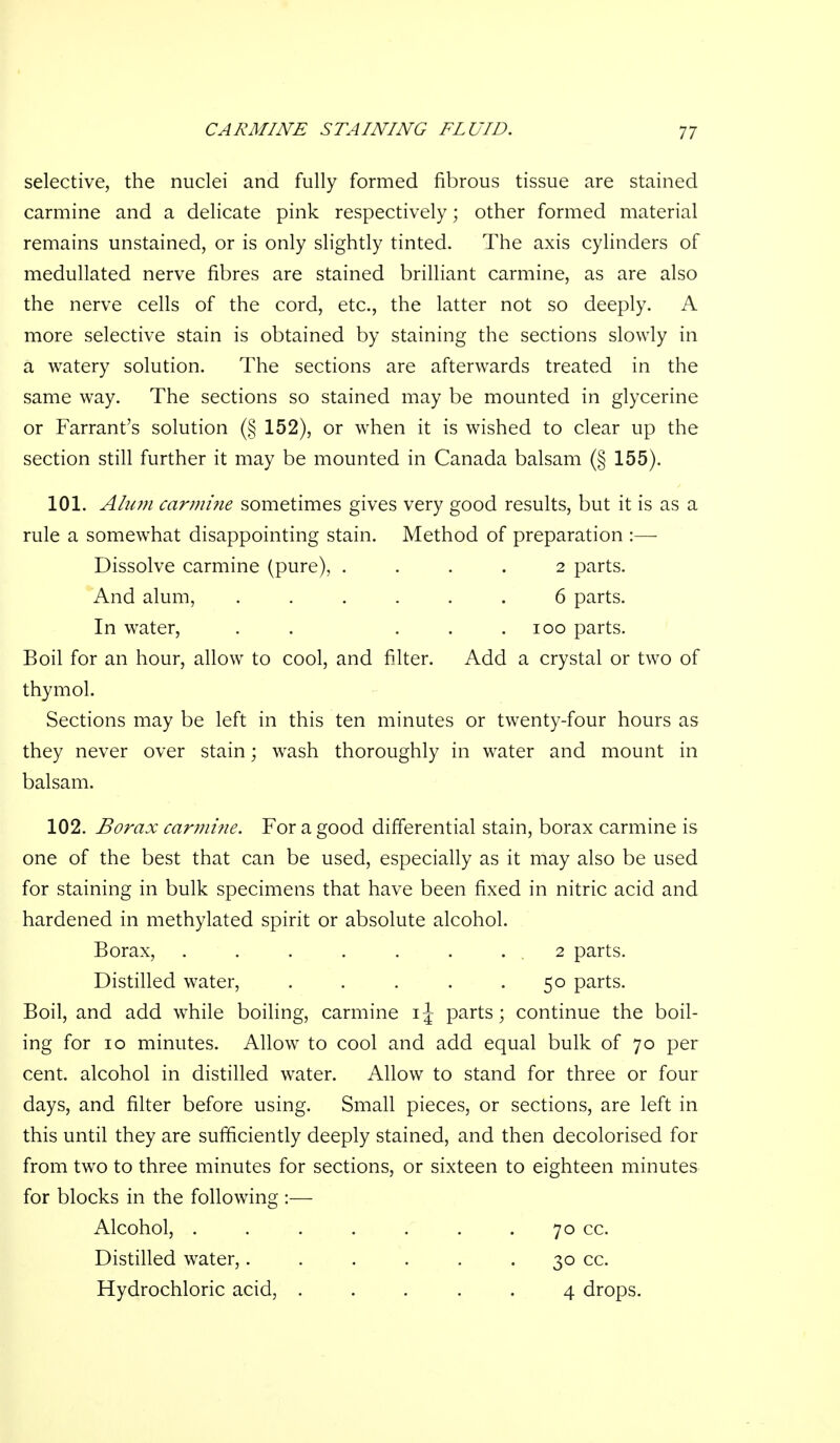 selective, the nuclei and fully formed fibrous tissue are stained carmine and a delicate pink respectively; other formed material remains unstained, or is only slightly tinted. The axis cylinders of medullated nerve fibres are stained brilliant carmine, as are also the nerve cells of the cord, etc., the latter not so deeply. A more selective stain is obtained by staining the sections slowly in a watery solution. The sections are afterwards treated in the same way. The sections so stained may be mounted in glycerine or Farrant's solution (§ 152), or when it is wished to clear up the section still further it may be mounted in Canada balsam (§ 155). 101. Alum carmi7ie sometimes gives very good results, but it is as a rule a somewhat disappointing stain. Method of preparation :—- Dissolve carmine (pure), .... 2 parts. And alum, ...... 6 parts. In water, . . . . . loo parts. Boil for an hour, allow to cool, and filter. Add a crystal or two of thymol. Sections may be left in this ten minutes or twenty-four hours as they never over stain; wash thoroughly in w^ater and mount in balsam. 102. Borax car?nine. For a good differential stain, borax carmine is one of the best that can be used, especially as it may also be used for staining in bulk specimens that have been fixed in nitric acid and hardened in methylated spirit or absolute alcohol. Borax, . . . . . . . 2 parts. Distilled water, ..... 50 parts. Boil, and add while boiling, carmine i^- parts; continue the boil- ing for 10 minutes. Allow to cool and add equal bulk of 70 per cent, alcohol in distilled water. Allow to stand for three or four days, and filter before using. Small pieces, or sections, are left in this until they are sufficiently deeply stained, and then decolorised for from two to three minutes for sections, or sixteen to eighteen minutes for blocks in the following :— Alcohol, . . . . . . . 70 cc. Distilled water,. . . . . . 30 cc. Hydrochloric acid, ..... 4 drops.
