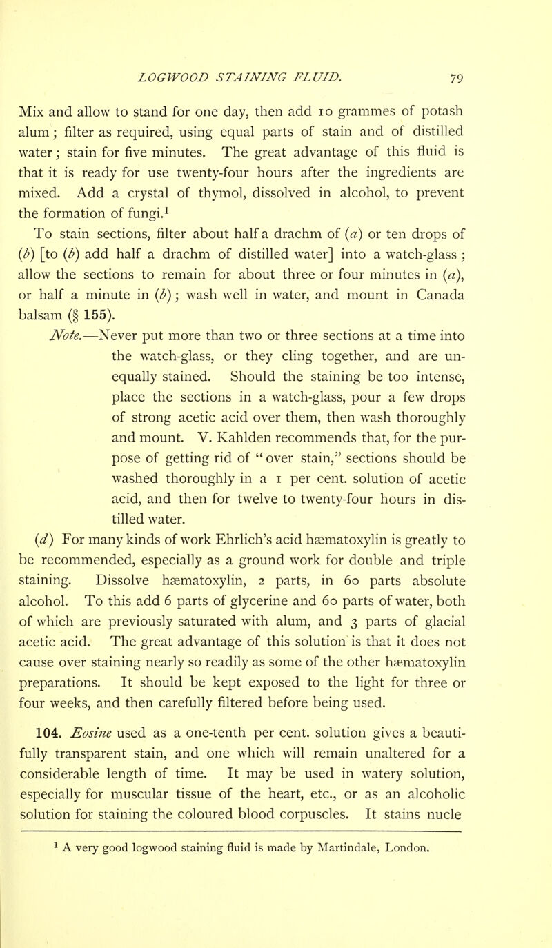 Mix and allow to stand for one day, then add lo grammes of potash alum; filter as required, using equal parts of stain and of distilled water; stain for five minutes. The great advantage of this fluid is that it is ready for use twenty-four hours after the ingredients are mixed. Add a crystal of thymol, dissolved in alcohol, to prevent the formation of fungi.^ To stain sections, filter about half a drachm of {a) or ten drops of {b) [to {b) add half a drachm of distilled water] into a watch-glass ; allow the sections to remain for about three or four minutes in [a), or half a minute in {b); wash well in water, and mount in Canada balsam (§ 155). JVote.—Never put more than two or three sections at a time into the watch-glass, or they cling together, and are un- equally stained. Should the staining be too intense, place the sections in a watch-glass, pour a few drops of strong acetic acid over them, then wash thoroughly and mount. V. Kahlden recommends that, for the pur- pose of getting rid of  over stain, sections should be washed thoroughly in a i per cent, solution of acetic acid, and then for twelve to twenty-four hours in dis- tilled water. {d) For many kinds of work Ehrlich's acid hsematoxylin is greatly to be recommended, especially as a ground work for double and triple staining. Dissolve haematoxylin, 2 parts, in 60 parts absolute alcohol. To this add 6 parts of glycerine and 60 parts of water, both of which are previously saturated with alum, and 3 parts of glacial acetic acid. The great advantage of this solution is that it does not cause over staining nearly so readily as some of the other hsematoxylin preparations. It should be kept exposed to the light for three or four weeks, and then carefully filtered before being used. 104. Eosiiie used as a one-tenth per cent, solution gives a beauti- fully transparent stain, and one which will remain unaltered for a considerable length of time. It may be used in watery solution, especially for muscular tissue of the heart, etc., or as an alcoholic solution for staining the coloured blood corpuscles. It stains nucle A very good logwood staining fluid is made by Martindale, London.