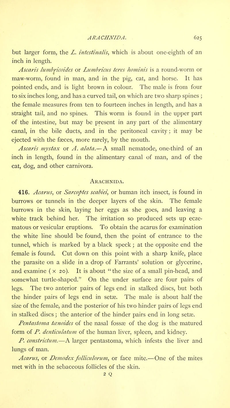 but larger form, the Z. infesttnalis, which is about one-eighth of an inch in length. Ascaris lumbricoides or Lwnbriais teres hombiis is a round-worm or maw-worm, found in man, and in the pig, cat, and horse. It has pointed ends, and is light brown in colour. The male is from four to six inches long, and has a curved tail, on which are two sharp spines ; the female measures from ten to fourteen inches in length, and has a straight tail, and no spines. This worm is found in the upper part of the intestine, but may be present in any part of the alimentary canal, in the bile ducts, and in the peritoneal cavity; it may be ejected with the faeces, more rarely, by the mouth. Ascaris mystax or A. alata.—A small nematode, one-third of an inch in length, found in the alimentary canal of man, and of the cat, dog, and other carnivora. Arachnida. 416. Acarus, or Sarcoptes scabiei, or human itch insect, is found in burrows or tunnels in the deeper layers of the skin. The female burrows in the skin, laying her eggs as she goes, and leaving a white track behind her. The irritation so produced sets up ecze- matous or vesicular eruptions. To obtain the acarus for examination the white line should be found, then the point of entrance to the tunnel, which is marked by a black speck; at the opposite end the female is found. Cut down on this point with a sharp knife, place the parasite on a slide in a drop of Farrants' solution or glycerine, and examine ( x 20). It is about the size of a small pin-head, and somewhat turtle-shaped. On the under surface are four pairs of legs. The two anterior pairs of legs end in stalked discs, but both the hinder pairs of legs end in setae. The male is about half the size of the female, and the posterior of his two hinder pairs of legs end in stalked discs; the anterior of the hinder pairs end in long setae. Pentastoma tcenoides of the nasal foss^ of the dog is the matured form of P. detiticulatuni of the human liver, spleen, and kidney. P. constridum.—A larger pentastoma, which infests the liver and lungs of man. Acarus^ or Deniodex folliculorum^ or face mite.—One of the mites met with in the sebaceous follicles of the skin. 2 Q