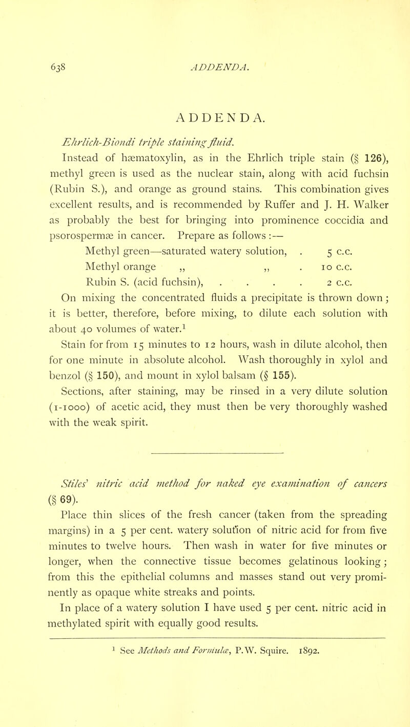 ADDENDA. EJirlich-Bicvidi triple staining fluid. Instead of hsematoxylin, as in the Ehrlich triple stain (§ 126), methyl green is used as the nuclear stain, along with acid fuchsin (Rubin S.), and orange as ground stains. This combination gives excellent results, and is recommended by Ruffer and J. H. Walker as probably the best for bringing into prominence coccidia and psorospermae in cancer. Prepare as follows : — Methyl green—saturated watery solution, . 5 c.c. Methyl orange ,, . 10 c.c. Rubin S. (acid fuchsin), .... 2 c.c. On mixing the concentrated fluids a precipitate is thrown down; it is better, therefore, before mixing, to dilute each solution with about 40 volumes of water.^ Stain for from 15 minutes to 12 hours, wash in dilute alcohol, then for one minute in absolute alcohol. Wash thoroughly in xylol and benzol (§ 150), and mount in xylol balsam (§ 155). Sections, after staining, may be rinsed in a very dilute solution (i-iooo) of acetic acid, they must then be very thoroughly washed with the weak spirit. Stiles' nitric acid method for naked eye examination of cancers (§ 69). Place thin slices of the fresh cancer (taken from the spreading margins) in a 5 per cent, watery solution of nitric acid for from five minutes to twelve hours. Then wash in water for five minutes or longer, when the connective tissue becomes gelatinous looking; from this the epithelial columns and masses stand out very promi- nently as opaque white streaks and points. In place of a watery solution I have used 5 per cent, nitric acid in methylated spirit with equally good results. ^ See Methods and For undo:, P.W. Squire, 1892.
