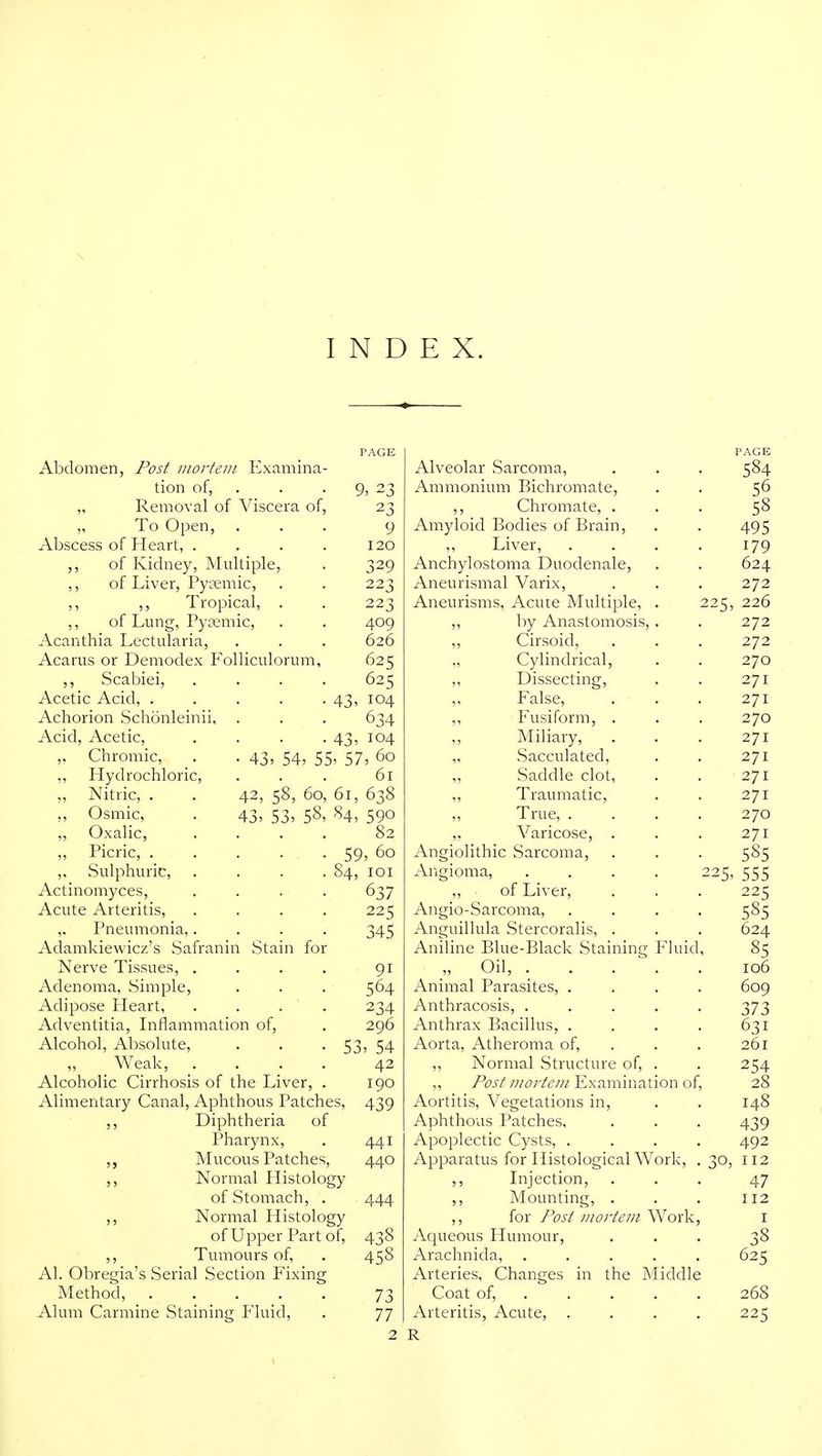 Abdomen, Post mortem Examina- PAGE Alveolar Sarcoma, PAGE 584 tion of, . 9, 23 Ammonium Bichromate, 56 „ Removal of Viscera of, 23 ,, Chromate, . 58 „ To Open, 9 Amyloid Bodies of Brain, 495 Abscess of Heart, .... 120 ,, Liver, .... 179 ,, of Kidney, Multiple, 329 Anchylostoma Duodenale, 624 ,, of Liver, Py^emic, 223 Aneurismal Varix, 272 ,, ,, Tropical, . 223 Aneurisms, Acure Multiple, . 225, 226 ,, of Lung, Pycemic, 409 ,, by Anastomosis, . 272 Acanthia Lectularia, 626 ,, Cirsoid, 272 Acarus or Demodex Folliculorum, 625 „ Cylindrical, 270 ,, Scabiei, . . . . 625 Dissecting, 271 Acetic Acid, ..... 43' 104 False, 271 Achorion Schonleinii, 634 ,, Fusiform, . 270 Acid, Acetic, .... 43, 104 ,, Miliary, 271 Chromic, _. .43, 54, 55 , 57, 60 „ Sacculated, 271 ,, Hydrochloric, 61 Saddle clot. 271 „ Nitric, . . 42, 58, 60, 61, 638 ,, Traumatic, 271 „ Osmic, . 43, 53, 58, 84, 590 ,, True, .... 270 ,, Oxalic, . . . . 82 ,. Varicose, . 271 ,, Picric, ..... 59, 60 Angiolithic Sarcoma, 585 ,, Sulphuric, . . . . §4, lOI Angioma, .... 225, 555 Actinomyces, .... 637 ,, of Liver, 225 Acute Arteritis, .... 225 Angio-Sarcoma, .... 585 ,. Pneumonia,.... 345 Anguillula Stercoralis, . 624 Adamkiewicz's Safranin Stain for Aniline Blue-Black Staining Fluid, 85 Nerve Tissues, .... 91 „ Oil, 106 Adenoma, Simple, 564 Animal Parasites, .... 609 Adipose Pleart, .... 234 Anthracosis, ..... 373 Adventitia, Liflammation of. 296 Anthrax Bacillus, .... 631 Alcohol, Absolute, 53 , 54 Aorta, Atheroma of, . 261 Weak, . . . . 42 ,, Normal Structure of, . 254 Alcoholic Cirrhosis of the Liver, . 190 ,, Post mortem Examination of. 28 Alimentary Canal, Aphthous Patches, 439 Aortitis, Vegetations in. 148 Diphtheria of Aphthous Patches, 439 Pharynx, 441 Apoplectic Cysts, .... 492 ,, Mucous Patches, 440 Apparatus for Histological Work, . 30, 112 Normal Histology ,, Lijection, 47 of Stomach, . 444 ,, Mounting, . 112 5, Normal Histolo£ ,, for Post Diortem Work, I of Upper Part of. 438 Ac[ueous Humour, 38 Tumours of, 458 Arachnida, ..... 625 Al. Obregia's Serial Section Fixing Arteries, Changes in the Middle Method, 73 Coat of, .... . 268 Alum Carmine Staining Pluid, 77 Arteritis, Acute, .... 225