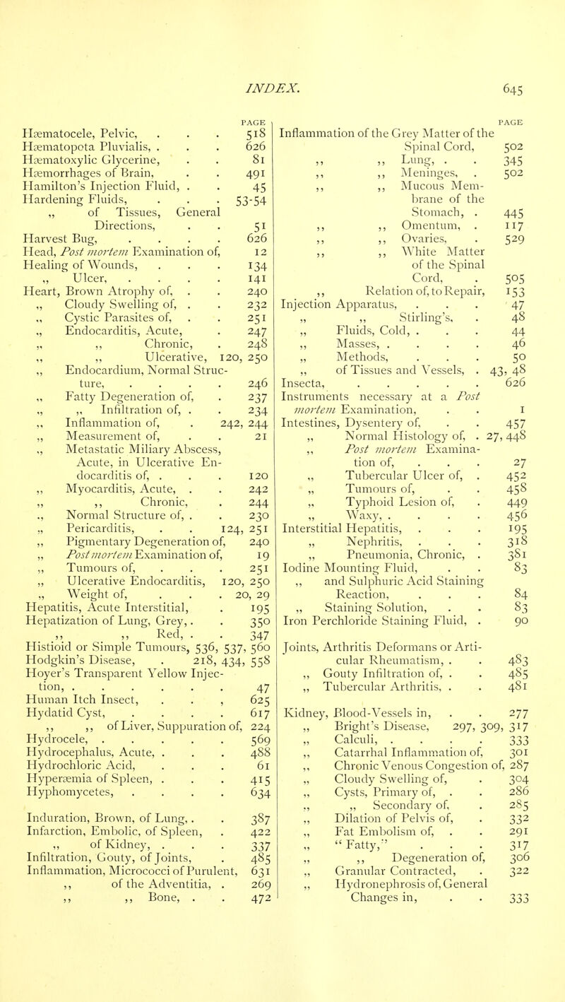 Hsematocele, Pelvic, Hsematopota Pluvialis, . Haematoxylic Glycerine, Hemorrhages of Brain, Hamilton's Injection P'luid, Hardening Fluids, PAGE 518 626 81 491 45 53-54 of Tissues, General Directions, . . 51 Harvest Bug, .... 626 Head, Post niorteui Examination of, 12 Healing of Wounds, . . . 134 „ Ulcer, .... 141 Heart, Brown Atrophy of, . . 240 ,, Cloudy Swelling of, . . 232 Cystic Parasites of, . . 251 Endocarditis, Acute, . 247 „ ,, Chronic, . 248 ,, ,, Ulcerative, 120, 250 ,, Endocardium, Normal Struc- ture, .... 246 Fatty Degeneration of, . 237 „ ,, Infiltration of, . . 234 ,, Inflammation of, . 242, 244 „ Measurement of, . . 21 Metastatic Miliary Abscess, Acute, in Ulcerative En- docarditis of, . . . 120 ,, Myocarditis, Acute, . . 242 ,, ,, Chronic, . 244 ., Normal Structure of, . . 230 „ Pericarditis, . . 124, 251 ,, Pigmentary Degeneration of, 240 „ jP(9j/;//^7;'/^'///Examination of, 19 ,, Tumours of, . . . 251 ,, Ulcerative Endocarditis, 120, 250 „ Weight of, ... 20, 29 Hepatitis, Acute Interstitial, . 195 Hepatization of Lung, Grey,. . 350 Red, 547 Histioid or Simple Tumours, 536, 537, 560 Hodgkin's Disease, . 218, 434, 558 Hoyer's Transparent Yellow Injec- tion, ...... 47 Human Itch Insect, . . , 625 Hydatid Cyst, . . . . 617 ,, ,, of Liver, Suppuration of, 224 Hydrocele, ..... 569 Hydrocephalus, Acute, . . . 488 Hydrochloric Acid, . . . 61 Hyper?emia of Spleen, . . . 415 Hyphomycetes, .... 634 Induration, Brown, of Lung,. . 387 Infarction, Embolic, of Spleen, . 422 „ _ of Kidney, ... 337 Infiltration, Gouty, of Joints, . 485 Inflammation, Micrococci of Purulent, 631 ,, of the Adventitia, . 269 ,, Bone, . . 472 Inflammation of the Grey Matter of the Spinal Cord, 502 Lung, . . 345 ,, ,, Meninges, . 502 ,, ,, Mucous Mem- brane of the Stomach, . 445 ,, ,, Omentum, . 117 ,, ,, Ovaries, . 529 ,, White Matter of the Spinal Cord, . 505 ,, Relation of, to Repair, 153 Injection Apparatus, . . . 47 „ ,, Stirling's, . 48 Fluids, Cold, ... 44 ,, Masses, .... 46 Methods, ... 50 ,, of Tissues and Vessels, . 43, 48 Insecta, ..... 626 Instruments necessary at a Post mortem Examination, . . i Intestines, Dysentery of, . . 457 ,, Normal Histology of, . 27, 448 ,, Post mortem Examina- tion of, . . . 27 Tubercular Ulcer of, . 452 „ Tumours of, . . 458 „ Typhoid Lesion of, . 449 „ Waxy, .... 456 Interstitial Hepatitis, . . . 195 Nephritis, . . . 318 „ Pneumonia, Chronic, . 381 Iodine Mounting Fluid, . . 83 ,, and Sulphuric Acid Staining Reaction, ... 84 ,, Staining Solution, . . 83 Iron Perchloride vStaining Fluid, . 90 Joints, Arthritis Deformans or Arti- cular Rheumatism, . . 483 ,, Gouty Infiltration of, . . 4S5 ,, Tubercular Arthritis, . . 481 Kidney, Blood-Vessels in, . . 277 „ Bright's Disease, 297,309,317 „ Calculi, .... 333 ,, Catarrhal Inflammation of, 301 ,, Chronic Venous Congestion of, 287 „ Cloudy Swelling of, . 304 ,, Cysts, Primary of, . . 286 ,, ,, Secondary of, . 285 „ Dilation of Pelvis of, . 332 ,, Fat Embolism of, . . 291 Fatty, . . . 317 ,, ,, Degeneration of, 306 ,, Granular Contracted, . 322 ,, Hydronephrosis of, General Changes in, . . 333