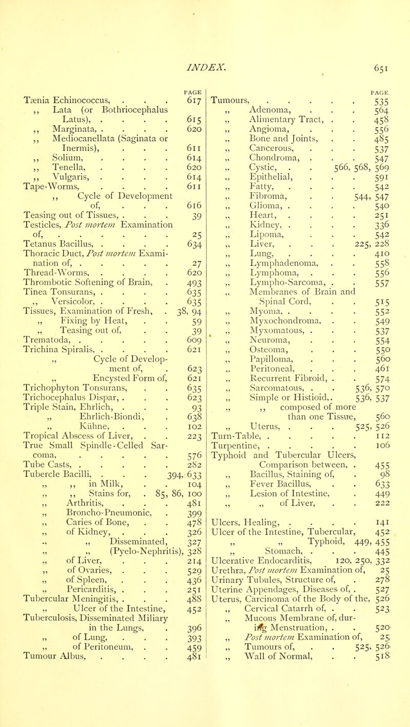 PAGE Taenia Echinococcus, . . . 617 ,, Lata (or Bothriocephalus Latus), .... 615 ,, Marginata, .... 620 Mediocanellata (Saginata or Inermis), . . . 611 ,, Solium, . . . . 614 ,, Tenella, .... 620 Vulgaris, . . . . 614 Tape-Worms, . . . . 611 ,, Cycle of Development of, ... 616 Teasing out of Tissues, ... 39 Testicles, Post viortem Examination of, 25 Tetanus Bacillus, .... 634 Thoracic Duct, Post mortem Exami- nation of, .... . 27 Thread-Worms, .... 620 Thrombotic Softening of Brain, . 493 Tinea Tonsurans, .... 635 ,, Versicolor, .... 635 Tissues, Examination of Fresh, . 38, 94 ,, Fixing by Heat, . . 59 ,, Teasing out of, . . 39 Trematoda, ..... 609 Trichina Spiralis, . . . . 621 ,, Cycle of Develop- ment of, . 623 „ Encysted Form of, 621 Trichophyton Tonsurans, . . 635 Trichocephalus Dispar, . . . 623 Triple Stain, Ehrlich, ... 93 „ Ehrlich-Biondi, . 638 ,, Kiihne, . . . 102 Tropical Abscess of Liver, . . 223 True Small Spindle-Celled Sar- coma, 576 Tube Casts, ..... 282 Tubercle Bacilli, . . . 394, 633 ,, in Milk, . . 104 ,, Stains for, . 85, 86, 100 Arthritis, . . . 481 Broncho-Pneumonic, . 399 Caries of Bone, . . 478 of Kidney, . . . 326 „ Disseminated, 327 „ (Pyelo-Nephrilis), 328 of Liver, . . . 214 of Ovaries, . . . 529 of Spleen, . , . 436 Pericarditis, . . . 251 Tubercular Meningitis, . . . 488 Ulcer of the Intestine, 452 Tuberculosis, Disseminated Miliary in the Lungs, . 396 of Lung, ... 393 of Peritoneum, . . 459 Tumour Albus, , . . . 481 Tumours, Adenoma, Alimentary Tract Angioma, Bone and Joints, Cancerous, Chondroma, Cystic, . . 566, Epithelial, Fatty, Fibroma, Glioma, . Heart, . Kidney, . Lipoma, Liver, Lung, Lymphadenoma, Lymphoma, Lympho-Sarcoma Membranes of Brain and Spinal Cord, Myoma, . Myxochondroma, Myxomatous, . Neuroma, Osteoma, Papilloma, Peritoneal, Recurrent Fibroid, Sarcomatous, . Simple or Histioid ,, composed of 544, 225. 542 547 540 251 336 542 228 410 558 556 557 515 552 549 537 554 550 560 461 574 536, 570 536, 537 more than one Tissue, 560 Uterus, . . . 525, 526 Turn-Table, 112 Turpentine, . . . . . 106 Typhoid and Tubercular Ulcers, Comparison between, . 455 ,, Bacillus, Staining of, . 98 „ Fever Bacillus, . . 633: ,, Lesion of Intestine, . 449 „ „ of Liver, . . 222 Ulcers, Healing, .... 141 Ulcer of the Intestine, Tubercular, 452 Typhoid, 449, 455 ,, Stomach, . . . 445, Ulcerative Endocarditis, 120, 250, 332 Urethra, Post mortem Examination of, 25 Urinary Tubules, Structure of, . 278 Uterine Appendages, Diseases of, . 527 Uterus, Carcinoma of the Body of the, 526 ,, Cervical Catarrh of, . . 523^ „ Mucous Membrane of, dur- ing Menstruation, . , 5201 ,, Post mortem Examination of, 25 Tumours of, . . 525, 526 „ Wall of Normal, . . 518; PAGE 535 564 458 556 485 537 547 568, 569 591