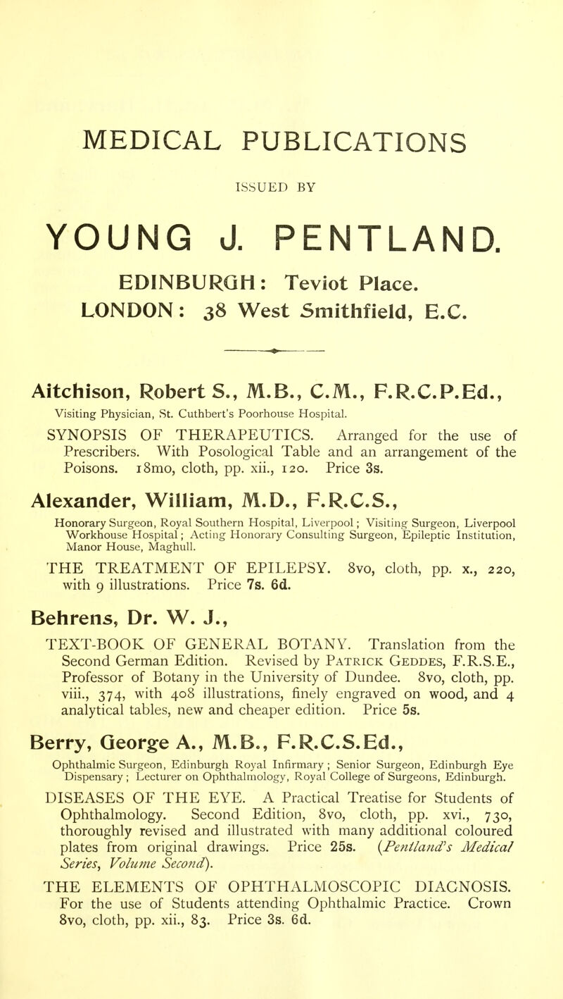 MEDICAL PUBLICATIONS ISSUED BY YOUNG J. PENTLAND. EDINBURGH: Teviot Place. LONDON: 38 West Smithfield, E.G. Aitchison, Roberts., M.B., CM., F.R.C.P.Ed., Visiting Physician, St. Cuthbert's Poorhouse Hospital. SYNOPSIS OF THERAPEUTICS. Arranged for the use of Prescribers. With Posological Table and an arrangement of the Poisons. i8mo, cloth, pp. xii., 120. Price 3s. Alexander, William, M.D., F.R.C.S., Honorary Surgeon, Royal Southern Hospital, Liverpool; Visiting Surgeon, Liverpool Workhouse Hospital; Acting Honorary Consulting Surgeon, Epileptic Institution, Manor House, Maghull. THE TREATMENT OF EPILEPSY. 8vo, cloth, pp. x., 220, with 9 illustrations. Price 7s. 6d. Behrens, Dr. W. J., TEXT-BOOK OF GENERAL BOTANY. Translation from the Second German Edition. Revised by Patrick Geddes, F.R.S.E., Professor of Botany in the University of Dundee. 8vo, cloth, pp. viii., 374, with 408 illustrations, finely engraved on wood, and 4 analytical tables, new and cheaper edition. Price 5s. Berry, George A., M.B., F.R.C.S.Ed., Ophthalmic Surgeon, Edinburgh Royal Infirmary ; Senior Surgeon, Edinburgh Eye Dispensary ; Lecturer on Ophthalmology, Royal College of Surgeons, Edinburgh. DISEASES OF THE EYE. A Practical Treatise for Students of Ophthalmology. Second Edition, 8vo, cloth, pp. xvi., 730, thoroughly revised and illustrated with many additional coloured plates from original drawings. Price 25s. {Feniiajid's Medical Series^ Volume Second). THE ELEMENTS OF OPHTHALMOSCOPIC DIAGNOSIS. For the use of Students attending Ophthalmic Practice. Crown 8vo, cloth, pp. xii., 83. Price 3s. 6d.