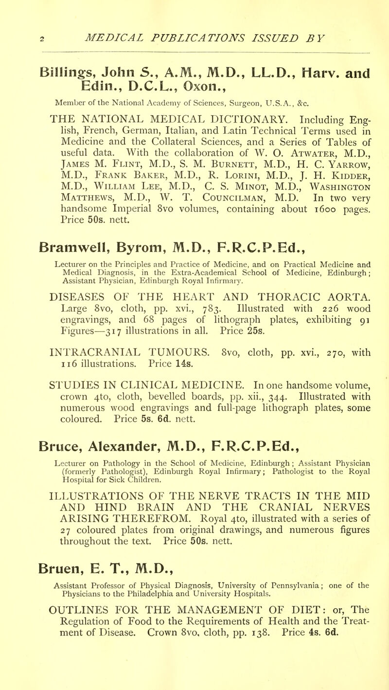 Billings, John S., A.M., M.D., LL.D., Harv. and Edin., D.C.L., Oxon., Member of the National Academy of Sciences, Surgeon, U.S.A., &c. THE NATIONAL MEDICAL DICTIONARY. Including Eng- lish, French, German, Italian, and Latin Technical Terms used in Medicine and the Collateral Sciences, and a Series of Tables of useful data. With the collaboration of W. O. Atwater, M.D., James M. Flint, M.D., S. M. Burnett, M.D., H. C. Yarrow, M.D., Frank Baker, M.D., R. Lorini, M.D., J. H. Kidder, M.D., William Lee, M.D., C. S. Minot, M.D., Washington Matthews, M.D., W. T. Councilman, M.D. In two very handsome Imperial 8vo volumes, containing about 1600 pages. Price 50s. nett. Bramwell, Byrom, M.D., F.R.C.P.Ed., Lecturer on the Principles and Practice of Medicine, and on Practical Medicine and Medical Diagnosis, in the Extra-Academical School of Medicine, Edinburgh; Assistant Physician, Edinburgh Royal Infirmary. DISEASES OF THE HEART AND THORACIC AORTA. Large 8vo, cloth, pp. xvi., 783. Illustrated with 226 wood engravings, and 68 pages of lithograph plates, exhibiting 91 Figures—317 illustrations in all. Price 25s. INTRACRANIAL TUMOURS. 8vo, cloth, pp. xvi., 270, with 116 illustrations. Price 148. STUDIES IN CLINICAL MEDICINE. In one handsome volume, crown 4to, cloth, bevelled boards, pp. xii., 344. Illustrated with numerous wood engravings and full-page lithograph plates, some coloured. Price 5s. 6d. nett. Bruce, Alexander, M.D., F.R.C.P.Ed., Lecturer on Pathology in the School of Medicine, Edinburgh; Assistant Physician (formerly Pathologist), Edinburgh Royal Infirmary; Pathologist to the Royal Hospital for Sick Children. ILLUSTRATIONS OF THE NERVE TRACTS IN THE MID AND HIND BRAIN AND THE CRANIAL NERVES ARISING THEREFROM. Royal 4to, illustrated with a series of 27 coloured plates from original drawings, and numerous figures throughout the text. Price 50s. nett. Bruen, E. T., M.D., Assistant Professor of Physical Diagnosis, University of Pennsylvania; one of the Physicians to the Philadelphia and University Hospitals. OUTLINES FOR THE MANAGEMENT OF DIET: or. The Regulation of Food to the Requirements of Health and the Treat- ment of Disease. Crown 8vo, cloth, pp. 138. Price 4s. 6d.