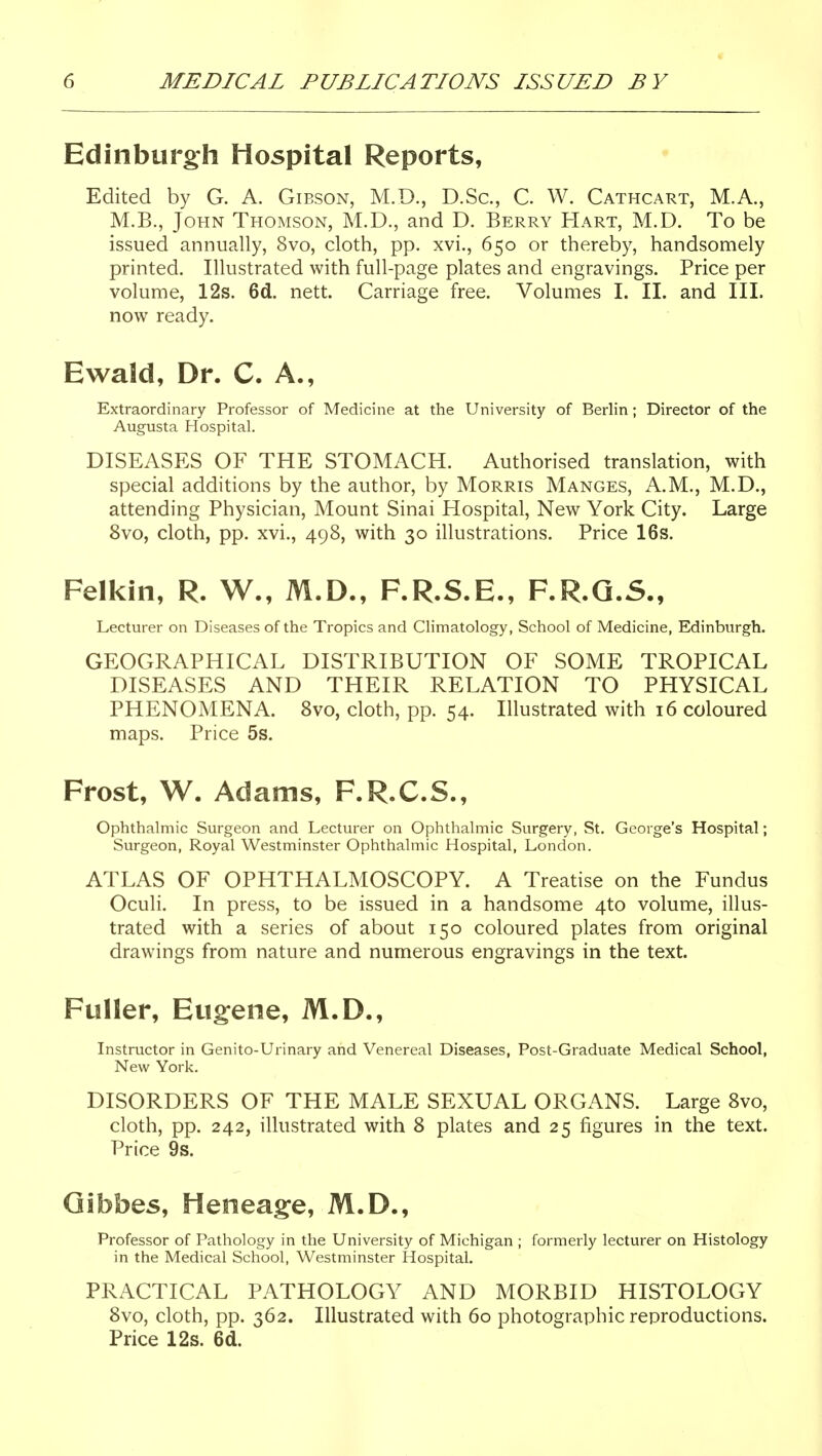 Edinburgh Hospital Reports, Edited by G. A. Gibson, M.D., D.Sc, C W. Cathcart, M.A., M.B., John Thomson, M.D., and D. Berry Hart, M.D. To be issued annually, 8vo, cloth, pp. xvi., 650 or thereby, handsomely printed. Illustrated with full-page plates and engravings. Price per volume, 12s. 6d. nett. Carriage free. Volumes I. II. and III. now ready. Ewald, Dr. C. A., Extraordinary Professor of Medicine at the University of Berlin; Director of the Augusta Hospital. DISEASES OF THE STOMACH. Authorised translation, with special additions by the author, by Morris Manges, A.M., M.D., attending Physician, Mount Sinai Hospital, New York City. Large 8vo, cloth, pp. xvi., 498, with 30 illustrations. Price 16s. Felkin, R. W., M.D., F.R.S.E., F.R.Q.S., Lecturer on Diseases of the Tropics and Climatology, School of Medicine, Edinburgh. GEOGRAPHICAL DISTRIBUTION OF SOME TROPICAL DISEASES AND THEIR RELATION TO PHYSICAL PHENOMENA. 8vo, cloth, pp. 54. Illustrated with 16 coloured maps. Price 5s. Frost, W. Adams, F.R.C.S., Ophthalmic Surgeon and Lecturer on Ophthalmic Surgery, St. George's Hospital; Surgeon, Royal Westminster Ophthalmic Hospital, London. ATLAS OF OPHTHALMOSCOPY. A Treatise on the Fundus Oculi. In press, to be issued in a handsome 4to volume, illus- trated with a series of about 150 coloured plates from original drawings from nature and numerous engravings in the text. Fuller, Eu§:ene, M.D., Instructor in Genito-Urinary and Venereal Diseases, Post-Graduate Medical School, New York. DISORDERS OF THE MALE SEXUAL ORGANS. Large Svo, cloth, pp. 242, illustrated with 8 plates and 25 figures in the text. Price 9s. Qibbes, Heneagfe, M.D., Professor of Pathology in the University of Michigan ; formerly lecturer on Histology in the Medical School, Westminster Hospital. PRACTICAL PATHOLOGY AND MORBID HISTOLOGY Svo, cloth, pp. 362. Illustrated with 60 photographic reproductions. Price 12s. 6d.