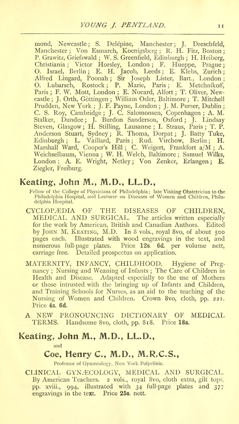 mond, Newcastle; S. Delepine, Manchester; J. Dreschfeld, Manchester; Von Esmarch, Koenigsberg; R. H. Fitz, Boston; P. Grawitz, Griefswald ; W. S. Greenfield, Edinburgh ; H. Heiberg, Christiania; Victor Horsley, London; F. Hueppe, Prague; O. Israel, Berlin; E. H. Jacob, Leeds; E. Klebs, Zurich; Alfred Lingard, Poonah j Sir Joseph Lister, Bart., London; O. Lubarsch, Rostock; P. Marie, Paris; E. Metchnikoff, Paris ; F. W. Mott, London ; E. Nocard, Alfort; T. Oliver, New- castle ; J. Orth, Gottingen; William Osier, Baltimore; T. Mitchell Prudden, New York ; J. F. Payne, London; J. M. Purser, Dublin ; C. S. Roy, Cambridge; J. C. Salomonsen, Copenhagen ; A. M. Stalker, Dundee; J. Burdon Sanderson, Oxford; J. Lindsay Steven, Glasgow; H. Stilling, Lausanne ; I. Straus, Paris ; T. P. Anderson Stuart, Sydney; R. Thoma, Dorpat; J. Batty Tuke, Edinburgh; L. Vaillard, Paris; Rud. Virchow, Berlin; H. Marshall Ward, Cooper's Hill; C. Weigert, Frankfort a/M ; A. Weichselbaum, Vienna; W. H. Welch, Baltimore; Samuel Wilks, London; A. E. Wright, Netley; Von Zenker, Erlangen; E. Ziegler, Freiburg. Keating, John M., M.D., LL.D., Fellow of the College of Physicians of Philadelphia ; late Visiting Obstetrician to the Philadelphia Hospital, and Lecturer on Diseases of Women and Children, Phila- delphia Hospital. CYCLOPEDIA OF THE DISEASES OF CHILDREN, MEDICAL AND SURGICAL. The articles written especially for the work by American, British and Canadian Authors. Edited by John M. Keating, M.D. In 8 vols., royal 8vo, of about 500 pages each. Illustrated with wood engravings in the text, and numerous full-page plates. Price 12s, 6d.. per volume nett, carriage free. Detailed prospectus on application. MATERNITY, INFANCY, CHILDHOOD. Hygiene of Preg- nancy ; Nursing and Weaning of Infants ; The Care of Children in Health and Disease. Adapted especially to the use of Mothers or those intrusted with the bringing up of Infants and Children, and Training Schools for Nurses, as an aid to the teaching of the Nursing of Women and Children. Crown Svo, cloth, pp. 221. Price 4s. 6d. A NEW PRONOUNCING DICTIONARY OF MEDICAL TERMS. Handsome Svo, cloth, pp. 818. Price 18s. Keating, John M., M.D., LL.D., and Coe, Henry C, M.D., M.R.C.S., Professor of Gynaecology, New York Polyclinic. CLINICAL GYNAECOLOGY, MEDICAL AND SURGICAL. By American Teachers. 2 vols., royal Svo, cloth extra, gilt tops, pp. xviii., 994, illustrated with 34 full-page plates and 377 engravings in the text. Price 25s. nett.