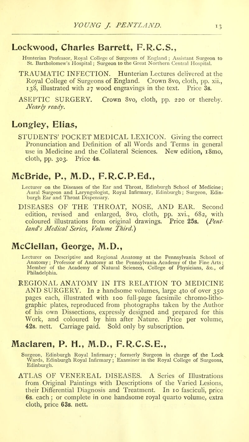 Lockwood, Charles Barrett, F.R.C.S., Hunterian Professor, Royal College of Surgeons of England ; Assistant Surgeon to St. Bartholomew's Hospital; Surgeon to the Great Northern Central Hospital. TRAUMATIC INFECTION. Hunterian Lectures delivered at the Royal College of Surgeons of England. Crown 8vo, cloth, pp. xii., 138, illustrated with 27 wood engravings in the text. Price 3s. ASEPTIC SURGERY. Crown 8vo, cloth, pp. 220 or thereby. Nearly ready. Long-ley, Elias, STUDENTS' POCKET MEDICAL LEXICON. Giving the correct Pronunciation and Definition of all Words and Terms in general use in Medicine and the Collateral Sciences. New edition, i8mo, cloth, pp. 303. Price 4s. McBride, P., M.D., F.R.C.P.Ed., Lecturer on the Diseases of the Ear and Throat, Edinburgh School of Medicine; Aural Surgeon and Laryngologist, Royal Infirmary, Edinburgh ; Surgeon, Edin- burgh Ear and Throat Dispensary. DISEASES OF THE THROAT, NOSE, AND EAR. Second edition, revised and enlarged, 8vo, cloth, pp. xvi., 682, with coloured illustrations from original drawings. Price 25s. {Pent- land's Medical Series^ Voluine Third.) McClellan, Qeorg:e, M.D., Lecturer on Descriptive and Regional Anatomy at the Pennsylvania School of Anatomy; Professor of Anatomy at the Pennsylvania Academy of the Fine Arts; Member of the Academy of Natural Sciences, College of Physicians, &c., of Philadelphia. REGIONAL ANATOMY IN ITS RELATION TO MEDICINE AND SURGERY. In 2 handsome volumes, large 4to of over 350 pages each, illustrated with 100 full-page facsimile chromo-litho- graphic plates, reproduced from photographs taken by the Author of his own Dissections, expressly designed and prepared for this Work, and coloured by him after Nature. Price per volume, 42s. nett. Carriage paid. Sold only by subscription. Maclaren, P. H., M.D., F.R.C.S.E., Surgeon, Edinburgh Royal Infirmary; formerly Surgeon in charge of the Lock Wards, Edinburgh Royal Infirmary; Examiner in the Royal College of Surgeons, Edinburgh. ATLAS OF VENEREAL DISEASES. A Series of Illustrations from Original Paintings with Descriptions of the Varied Lesions, their Differential Diagnosis and Treatment. In 10 fasciculi, price 6s. each; or complete in one handsome royal quarto volume, extra cloth, price 63s. nett.