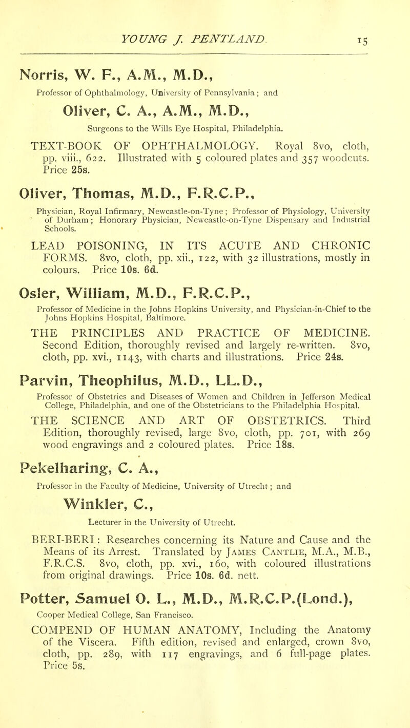 Norris, W. F., A.M., M.D., Professor of Ophthalmology, University of Pennsylvania; and Oliver, C. A., A.M., M.D., Surgeons to the Wills Eye Hospital, Philadelphia. TEXT-BOOK OF OPHTHALMOLOGY. Royal 8vo, cloth, pp. viii., 622. Illustrated with 5 coloured plates and 357 woodcuts. Price 25s. Oliver, Thomas, M.D., F.R.C.P., Physician, Royal Infirmary, Newcastle-on-Tyne ; Professor of Physiology, University of Durham ; Honorary Physician, Newcastle-on-Tyne Dispensary and Industrial Schools. LEAD POISONING, IN ITS ACUTE AND CHRONIC FORMS. 8vo, cloth, pp. xii., 122, with 32 illustrations, mostly in colours. Price 10s. 6d. Osier, William, M.D., F.R.C.P., Professor of Medicine in the Johns Flopkins University, and Physician-in-Chief to the Johns Hopkins Hospital, Baltimore. THE PRINCIPLES AND PRACTICE OF MEDICINE. Second Edition, thoroughly revised and largely re-written. 8vo, cloth, pp. xvi., 1143, with charts and illustrations. Price 24s. Parvin, Theophilus, M.D., LL.D., Professor of Obstetrics and Diseases of Women and Children in Jefferson Medical College, Philadelphia, and one of the Obstetricians to the Philadelphia Hospital. THE SCIENCE AND ART OF OBSTETRICS. Third Edition, thoroughly revised, large 8vo, cloth, pp. 701, with 269 wood engravings and 2 coloured plates. Price 18s. Pekelharing*, C. A., Professor in the Faculty of Medicine, University of Utrecht ; and Winkler, C, Lecturer in the University of Utrecht. BERI-BERI: Researches concerning its Nature and Cause and the Means of its Arrest. Translated by James Cantlie, M.A., M.B., F.R.C.S. 8vo, cloth, pp. xvi., 160, with coloured illustrations from original drawings. Price 10s. 6d. nett. Potter, Samuel O. L., M.D., M.R.C.P.(Lond.), Cooper Medical College, San Francisco. COMPEND OF HUMAN ANATOMY, Including the Anatomy of the Viscera. Fifth edition, revised and enlarged, crown 8vo, cloth, pp. 289, with 117 engravings, and 6 full-page plates. Price 5s,