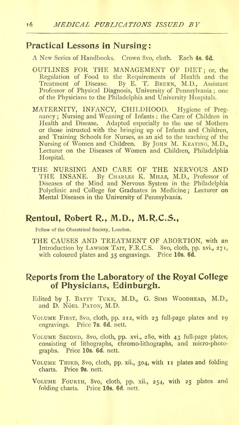 Practical Lessons in Nursing-: A New Series of Handbooks. Crown 8vo, cloth. Each 4s. 6d, OUTLINES FOR THE MANAGEMENT OF DIET; or, the Regulation of Food to the Requirements of Health and the Treatment of Disease. By E. T. Bruen, M.D., Assistant Professor of Physical Diagnosis, University of Pennsylvania; one of the Physicians to the Philadelphia and University Hospitals. MATERNITY, INFANCY, CHILDHOOD. Hygiene of Preg- nancy ; Nursing and Weaning of Infants ; the Care of Children in Health and Disease. Adapted especially to the use of Mothers or those intrusted with the bringing up of Infants and Children, and Training Schools for Nurses, as an aid to the teaching of the Nursing of Women and Children. By John M. Keating, M.D., Lecturer on the Diseases of Women and Children, Philadelphia Hospital. THE NURSING AND CARE OF THE NERVOUS AND THE INSANE. By Charles K. Mills, M.D., Professor of Diseases of the Mind and Nervous System in the Philadelphia Polyclinic and College for Graduates in Medicine; Lecturer on Mental Diseases in the University of Pennsylvania. Rentoul, Robert R., M.D., M.R.C.S., Fellow of the Obstetrical Society, London. THE CAUSES AND TREATMENT OF ABORTION, with an Introduction by Lawson Tait, F.R.C.S. 8vo, cloth, pp. xvi., 271, with coloured plates and 35 engravings. Price 10s. 6d. Reports from the Laboratory of the Royal College of Physicians, Edinburgh. Edited by J. Batty Tuke, M.D., G. Sims Woodhead, M.D., and D. NoEl Baton, M.D. Volume First, 8vo, cloth, pp. 212, with 23 full-page plates and 19 engravings. Price 7s. 6d. nett. Volume Second, 8vo, cloth, pp. xvi., 280, with 43 full-page plates, consisting of hthographs, chromo-lithographs, and micro-photo- graphs. Price 10s. 6d. nett. Volume Third, 8vo, cloth, pp. xii., 304, with 11 plates-and folding charts. Price 9s. nett. Volume Fourth, 8vo, cloth, pp. xii., 254, with 25 plates and folding charts. Price 10s. 6d. nett.