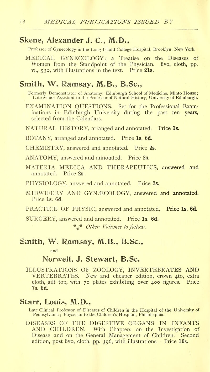 Skene, Alexander J. C, M.D., Professor of Gynecology in the Long Island College Hospital, Brooklyn, New York. MEDICAL GYNECOLOGY: a Treatise on the Diseases of Women from the Standpoint of the Physician. 8vo, cloth, pp. vi., 530, with illustrations in the text. Price 21s. Smith, W. Ramsay, M.B., B.Sc, Formerly Demonstrator of Anatomy, Edinburgh School of Medicine, Minto House; Late Senior Assistant to the Professor of Natural History, University of Edinburgh. EXAMINATION QUESTIONS. Set for the Professional Exam- inations in Edinburgh University during the past ten years, selected from the Calendars. NATURAL HISTORY, arranged and annotated. Price Is. BOTANY, arranged and annotated. Price Is. 6d. CHEMISTRY, answered and annotated. Price 2s. ANATOMY, answered and annotated. Price 2s. MATERIA MEDICA AND THERAPEUTICS, answered and annotated. Price 2s. PHYSIOLOGY, answered and annotated. Price 2s. MIDWIFERY AND GYNECOLOGY, answered and annotated. Price Is. 6d. PRACTICE OF PHYSIC, answered and annotated. Price Is. 6d. SURGERY, answered and annotated. Price Is. 6d. ^^^ Other Vohwies to follow. Smith, W. Ramsay, M.B., B.Sc, and Norwell, J. Stewart, B.Sc. ILLUSTRATIONS OF ZOOLOGY, INVERTEBRATES AND VERTEBRATES, ^ew and cheaper edition, crown 4to, extra cloth, gilt top, with 70 plates exhibiting over 400 figures. Price 7s. 6d. Starr, Louis, M.D., Late Clinical Professor of Diseases of Children in the Hospital of the University of Pennsylvania ; Physician to the Children's Hospital, Philadelphia. DISEASES OF THE DIGESTIVE ORGANS IN INFANTS AND CHILDREN. With Chapters on the Investigation of Disease and on the General Management of Children. Second edition, post 8vo, cloth, pp. 396, with illustrations. Price 10s.