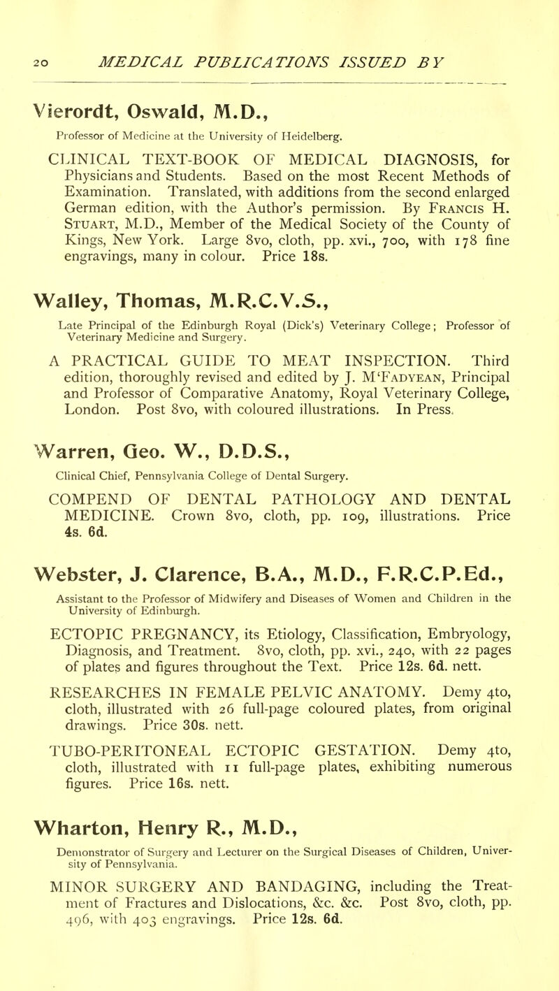 Vierordt, Oswald, M.D., Professor of Medicine at the University of Heidelberg. CLINICAL TEXT-BOOK OF MEDICAL DIAGNOSIS, for Physicians and Students. Based on the most Recent Methods of Examination. Translated, with additions from the second enlarged German edition, with the Author's permission. By Francis H. Stuart, M.D., Member of the Medical Society of the County of Kings, New York. Large 8vo, cloth, pp. xvi., 700, with 178 fine engravings, many in colour. Price 18s. Walley, Thomas, M.R.C.V.S., Late Principal of the Edinburgh Royal (Dick's) Veterinary College; Professor of Veterinary Medicine and Surgery. A PRACTICAL GUIDE TO MEAT INSPECTION. Third edition, thoroughly revised and edited by J. M'Fadyean, Principal and Professor of Comparative Anatomy, Royal Veterinary College, London. Post 8vo, with coloured illustrations. In Press. Warren, Geo. W., D.D.S., Clinical Chief, Pennsylvania College of Dental Surgery. COMPEND OF DENTAL PATHOLOGY AND DENTAL MEDICINE. Crown 8vo, cloth, pp. 109, illustrations. Price 4s. 6d. Webster, J. Clarence, B.A., M.D., F.R.C.P.Ed., Assistant to the Professor of Midwifery and Diseases of Women and Children in the University of Edinburgh. ECTOPIC PREGNANCY, its Etiology, Classification, Embryology, Diagnosis, and Treatment. 8vo, cloth, pp. xvi., 240, with 22 pages of plates and figures throughout the Text. Price 12s. 6d. nett. RESEARCHES IN FEMALE PELVIC ANATOMY. Demy 4to, cloth, illustrated with 26 full-page coloured plates, from original drawings. Price 30s. nett. TUBO-PERITONEAL ECTOPIC GESTATION. Demy 4to, cloth, illustrated with 11 full-page plates, exhibiting numerous figures. Price 16s. nett. Wharton, Henry R., M.D., Demonstrator of Surgery and Lecturer on the Surgical Diseases of Children, Univer- sity of Pennsylvania. MINOR SURGERY AND BANDAGING, including the Treat- ment of Fractures and Dislocations, &c. &c. Post 8vo, cloth, pp. 496, with 403 engravings. Price 12s. 6d.