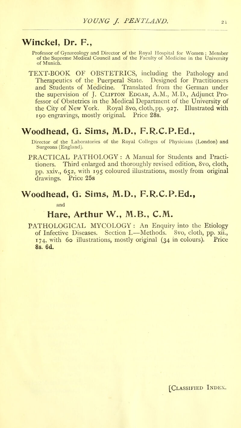 Winckel, Dr. F., Professor of Gynaecology and Director of the Royal Hospital for Women ; Member of the Supreme Medical Council and of the Faculty of Medicine in the University of Munich. TEXT-BOOK OF OBSTETRICS, including the Pathology and Therapeutics of the Puerperal State. Designed for Practitioners and Students of Medicine. Translated from the German under the supervision of J. Clifton Edgar, A.M., M.D., Adjunct Pro- fessor of Obstetrics in the Medical Department of the University of the City of New York. Royal 8vo, cloth, pp. 927. Illustrated with 190 engravings, mostly original. Price 28s. Woodhead, Q. Sims, M.D., F.R.C.P.Ed., Director of the Laboratories of the Royal Colleges of Physicians (London) and Surgeons (England). PRACTICAL PATHOLOGY : A Manual for Students and Practi- tioners. Third enlarged and thoroughly revised edition, 8vo, cloth, pp. xxiv., 652, with 195 coloured illustrations, mostly from original drawings. Price 25s W^oodhead, Q. Sims, M.D., F.R.C.P.Ed., and Hare, Arthur W., M.B., CM. PATHOLOGICAL MYCOLOGY : An Enquiry into the Etiology of Infective Diseases. Section I.—Methods. 8vo, cloth, pp. xii., 174, with 60 illustrations, mostly original (34 in colours). Price 8s. 6d. [Classified Index.