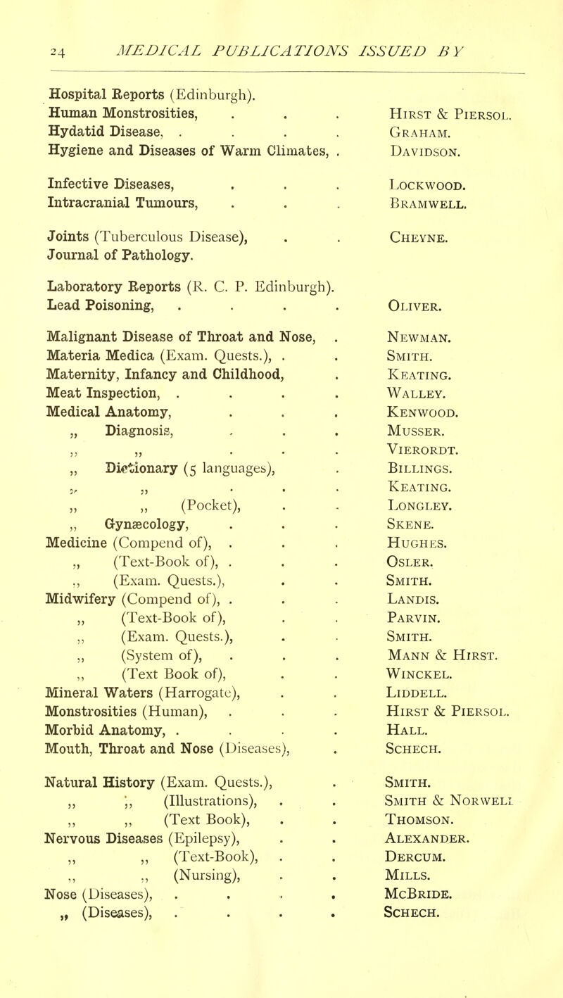 Hospital Reports (Edinburgh). Human Monstrosities, Hydatid Disease, . Hygiene and Diseases of Warm Climates, Infective Diseases, Intracranial Tumours, Joints (Tuberculous Disease), Journal of Pathology. Laboratory Reports (R. C. P. Edinburgh). Lead Poisoning, Malignant Disease of Throat and Nose, Materia Medica (Exam. Quests.), . Maternity, Infancy and Childhood, Meat Inspection, . Medical Anatomy, „ Diagnosis, „ Dictionary (5 languages), (Pocket), Gynaecology, Medicine (Compend of), . (Text-Book of), . ., (Exam. Quests.), Midwifery (Compend of), . (Text-Book of), „ (Exam. Quests.), „ (System of), (Text Book of), Mineral Waters (Harrogate), Monstrosities (Human), Morbid Anatomy, . Mouth, Throat and Nose (Diseases), Natural History (Exam. Quests.), „ ',, (Illustrations), ,, ,, (Text Book), Nervous Diseases (Epilepsy), ,, (Text-Book), „ (Nursing), Nose (Diseases), . . , „ (Diseases), Hirst & Piersol. Graham. Davidson. lockwood. Bramwell. Cheyne. Oliver. Newman. Smith. Keating. Walley. Kenwood. MUSSER. Vierordt. Billings. Keating. LONGLEY. Skene. Hughes. Osler. Smith. Landis. Parvin. Smith. Mann & Hirst. Winckel. Liddell. Hirst & Piersol. Hall. SCHECH. Smith. Smith & Norwell Thomson. Alexander. Dercum. Mills. McBride. Schech.