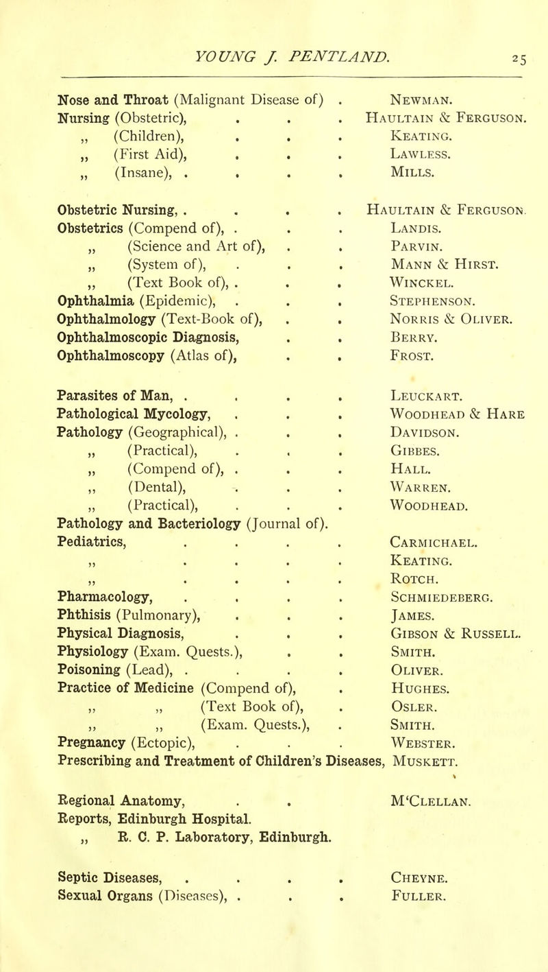 Nose and Throat (Malignant Disease of) Nursing (Obstetric), ,, (Children), „ (First Aid), „ (Insane), . Obstetric Nursing, . Obstetrics (Compend of), „ (Science and Art of), (System of), „ (Text Book of) Ophthalmia (Epidemic), Ophthalmology (Text-Book of). Ophthalmoscopic Diagnosis, Ophthalmoscopy (Atlas of), Parasites of Man, . Pathological Mycology, Pathology (Geographical), . „ (Practical), „ (Compend of), . (Dental), ,, (Practical), Pathology and Bacteriology (Journal of). Pediatrics, Pharmacology, Phthisis (Pulmonary), Physical Diagnosis, Physiology (Exam. Quests.), Poisoning (Lead), . Practice of Medicine (Compend of), „ (Text Book of), ,, ,, (Exam. Quests.), Pregnancy (Ectopic), Prescribing and Treatment of Children's Diseases, Newman. Haultain & Ferguson. Keating. Lawless. Mills. Haultain & Ferguson. Landis. Parvin. Mann & Hirst. Winckel. Stephenson. Norris «& Oliver. Berry. Frost. Leuckart. WooDHEAD & Hare Davidson. GiBBES. Hall. Warren. Woodhead. Carmichael. Keating. ROTCH. Schmiedeberg. James. Gibson & Russell. Smith. Oliver. Hughes. OSLER. Smith. Webster. Muskett. Regional Anatomy, Reports, Edinburgh Hospital. „ R. C. P. Laboratory, Edinburgh. M'Clellan. Septic Diseases, .... Cheyne. Sexual Organs (Diseases), . . . Fuller,