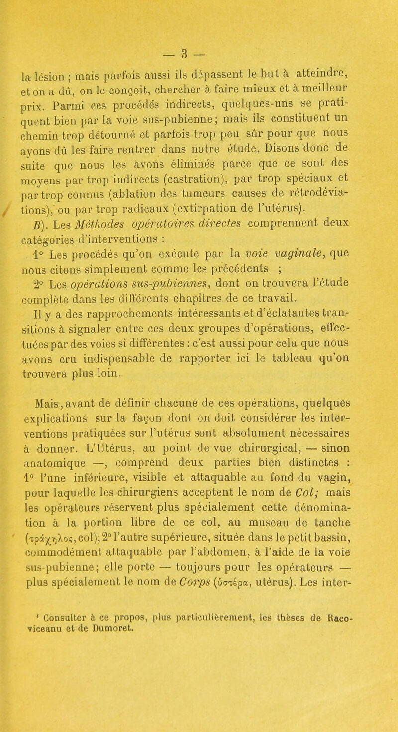 la lésion ; mais parfois aussi ils dépassent le but à atteindre, et on a dû, on le conçoit, chercher à faire mieux et à meilleur prix. Parmi ces procédés indirects, quelques-uns se prati- quent bien par la voie sus-pubienne ; mais ils constituent un chemin trop détourné et parfois trop peu sûr pour que nous ayons dû les faire rentrer dans notre étude. Disons donc de suite que nous les avons éhminés parce que ce sont des moyens par trop indirects (castration), par trop spéciaux et par trop connus (ablation des tumeurs causes de rétrodévia- tions), ou par trop radicaux (extirpation de l'utérus). B). Les Méthodes opératoires directes comprennent deux catégories d'interventions : 1° Les procédés qu'on exécute par la voie vaginale, que nous citons simplement comme les précédents ; 2° Les opérations sus-pubiennes, dont on trouvera l'étude complète dans les différents chapitres de ce travail. Il y a des rapprochements intéressants et d'éclatantes tran- sitions à signaler entre ces deux groupes d'opérations, effec- tuées par des voies si différentes : c'est aussi pour cela que nous avons cru indispensable de rapporter ici le tableau qu'on trouvera plus loin. Mais,avant de définir chacune de ces opérations, quelques explications sur la façon dont on doit considérer les inter- ventions pratiquées sur l'utérus sont absolument nécessaires à donner. L'Utérus, au point de vue chirurgical, — sinon anatomique —, comprend deux parties bien distinctes : 1° l'une inférieure, visible et attaquable au fond du vagin, pour laquelle les chirurgiens acceptent le nom de Col; mais les opérateurs réservent plus spécialement cette dénomina- tion à la portion libre de ce col, au museau de tanche (Tpâ5(^TiXo(;, col); 2° l'autre supérieure, située dans le petit bassin, commodément attaquable par l'abdomen, à l'aide de la voie sus-pubienne; elle porte — toujours pour les opérateurs — plus spécialement le nom de Corps (ûcTxépa, utérus). Les inter- ' Consulter à ce propos, plus particulièrement, les thèses de Kaco* viceanu et de Dumoret.