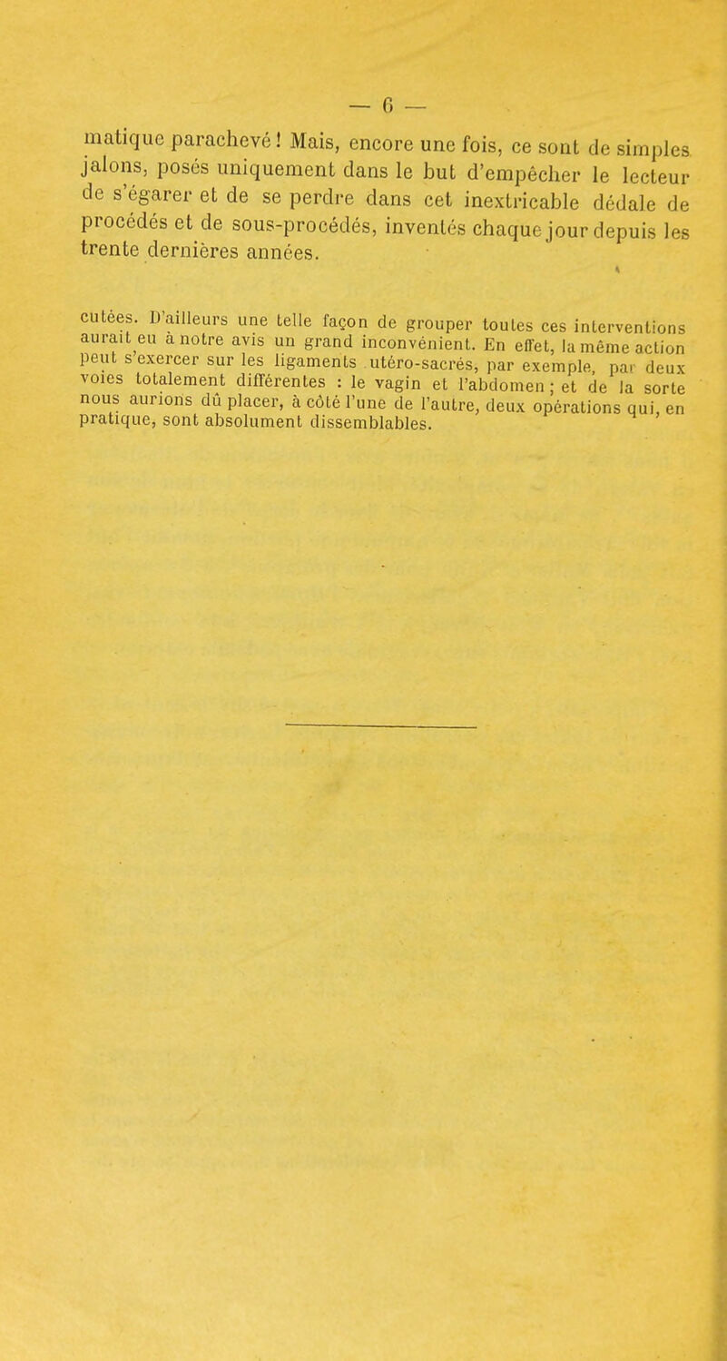 matique parachevé ! Mais, encore une fois, ce sont de simples jalons, posés uniquement dans le but d'empêcher le lecteur de s'égarer et de se perdre dans cet inextricable dédale de procédés et de sous-procédés, inventés chaque jour depuis les trente dernières années. cutees. Bailleurs une telle façon de grouper toutes ces interventions aurait eu a notre avis un grand inconvénient. En effet, la même action peut s exercer sur les ligaments utéro-sacrés, par exemple par deux voies totalement différentes : le vagin et l'abdomen ; et de la sorte nous aurions dû placer, à côté l'une de l'autre, deux opérations qui, en pratique, sont absolument dissemblables.