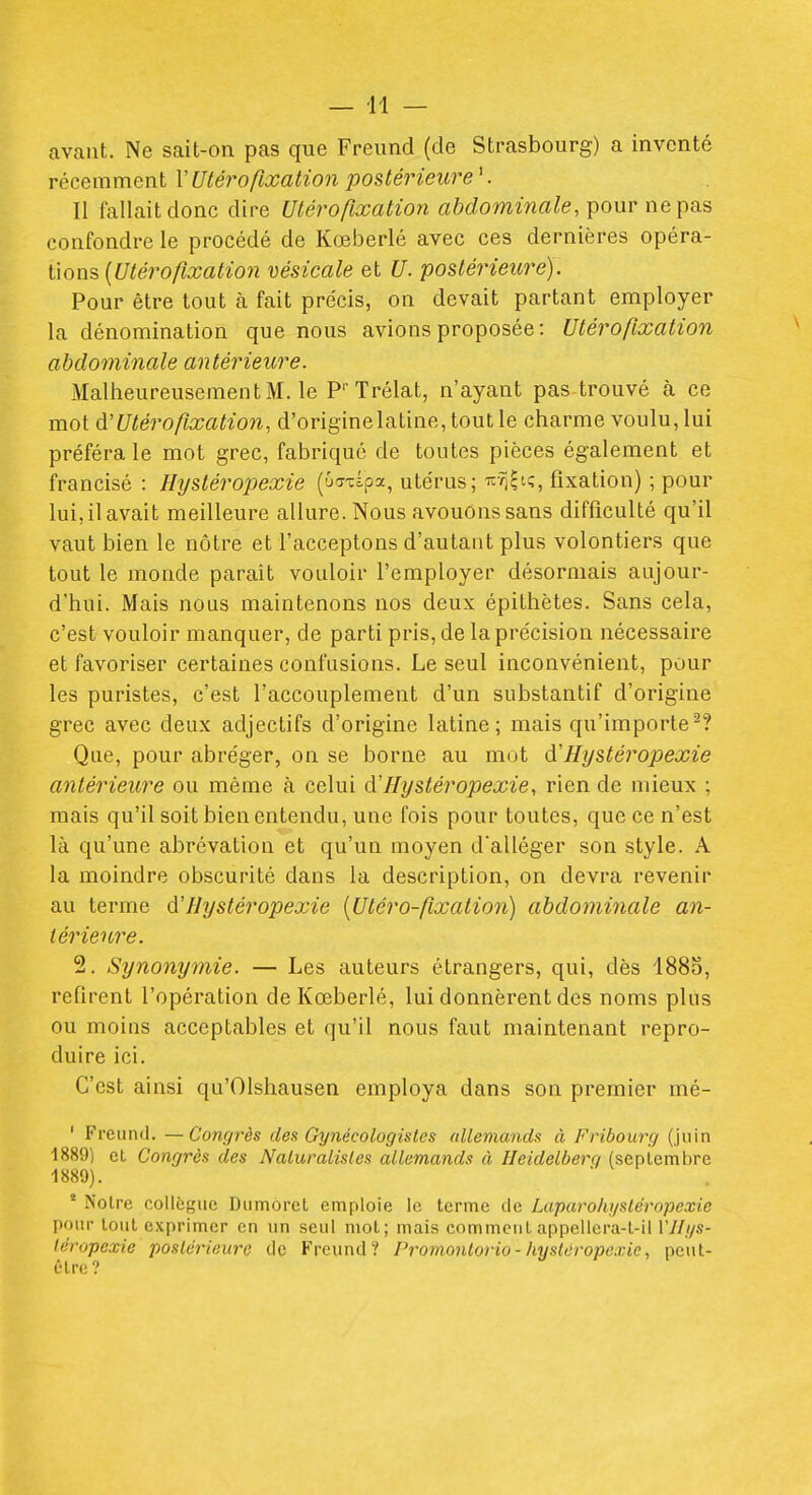 avant. Ne sait-on pas que Freund (de Strasbourg) a inventé récemment l'Utérofixation postérieure '. Il fallait donc dire Utérofixation abdominale, y>ouv ne ^ias confondre le procédé de Kœberlé avec ces dernières opéva.- ûon^ {Utérofixatio7i vésicale et U. postérieure). Pour être tout à fait précis, on devait partant employer la dénomination que nous avions proposée : Utérofixation abdominale an térieure. Malheureusement M. le P' Trélat, n'ayant pas trouvé k ce mot à'Utérofixation, d'origine latine, tout le charme voulu, lui préféra le mot grec, fabriqué de toutes pièces également et francisé : Hystéropexie (ûaxipa, utérus; ■^-^^î, fixation) ; pour lui, il avait meilleure allure. Nous avouons sans difficulté qu'il vaut bien le nôtre et l'acceptons d'autant plus volontiers que tout le monde paraît vouloir l'employer désormais aujour- d'hui. Mais nous maintenons nos deux épithètes. Sans cela, c'est vouloir manquer, de parti pris, de la précision nécessaire et favoriser certaines confusions. Le seul inconvénient, pour les puristes, c'est l'accouplement d'un substantif d'origine grec avec deux adjectifs d'origine latine; mais qu'importe'-? Que, pour abréger, on se borne au mot Hystéropexie antérieure ou même à celui (ïHystéropexie, rien de mieux ; mais qu'il soit bien entendu, une fois pour toutes, que ce n'est là qu'une abrévation et qu'un moyen d'alléger son style. A la moindre obscurité dans la description, on devra revenir au terme à'Hystéropexie [Utéro-fixation] abdominale an- térieure. 2. Synonymie. — Les auteurs étrangers, qui, dès 1883, refirent l'opération de Kœberlé, lui donnèrent des noms plus ou moins acceptables et qu'il nous faut maintenant repro- duire ici. C'est ainsi qu'Olshausen employa dans son premier mé- ' Freund. —Congrès dex Gynécologistes allemande à Fribourçj (juin 1889) et Congrès des Nalumlisles allemands à Heidelberq (septembre 1889). * Notre collègue Dumorct emploie le terme de Laparohysléropexie pour tout exprimer en un seul mol; mais comment appellera-t-il 17/y/s- léropexie posldrieure de Freund? Promontorio-hystéropexie, peut- ôlre?