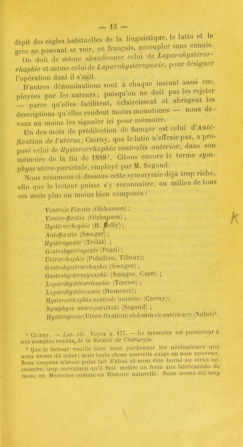 — 18 — dépit des règles habituelles de la linguistique, le latin et le grec ne pouvant se voir, en français, accoupler sans ennuis. On doit de même abandonner celui Laparohysteror- rhapkie el même celui de Laparohystéropexie, pour designer l'opération dont il s'agit. D'autres dénon.inations sont à chaque instant aussi em- ployées par les auteurs; puisqu'on ne doit paslesreje er - parce qu'elles facilitent, éclaircissent et abrègent les descriptions qu'elles rendent moins monotones - nous de- vous au moins les signaler ici pour mémoire. Un des mots de prédilection de Sœnger est celui dAnte- ftxation de l'utérus; Czerny, que le latin n'effraie pas, a pro- posé celai de Hyslerorrhaphia ventralis anterior, dans son mémoire de la fin de 1888'. Citons encore le terme sym- physe uiéro-pariétale, employé par M. Segond. Nous résumons ci-dessous cette synonymie déjà trop riche, afin que le lecteur puisse s'y reconnaître, au milieu de tous ces mots plus ou moins bien composés : Ventrale Fixaiio (Olshausen) ; Ventro-fixatio (OlshcUisen) ; IhjAtéi'orrh'xphk (H. ïlelly) ; Anlefixatio (Sœnger) ; Hyf^léropexie (Trélat) ; Gastrohysléropexie (Pozzi) ; Ulémrhaphie (Polaillon, Tillaux); CT'islrohyiitérorrh.aphie (Sœnger) ; Gai^troh,y4êrosynaphiii (S-aeager, Guzïi) ; L'iparohystérorrhaphie (Terrier) ; Lnparohystéropexie (Dumoret); Hysterorrknphia ventrale anterior (Czerny); Syinphy!<e utéro-pariétale (Segond) ; Hystéropcxie[Ulévo-r\xa.i\oïi) abdominale antérieure (Nobis)^ I czipny. — Lac. cit. Voyez p. 177. — Ce mémoire est poslôricur à nos comptes rendus,de la Société de Chirurgie. - Que le lecteur veuille bien nous pardonner les nèologismes que nous avons dû créer; mais toute chose nouvelle exige un nom nouveau. Nous croyons n'avoir point fait d'abus et nous être borné au strict né- cessaire, trop convaincu qu'il faut mettre un frein aux fabrications de mots en Médecine comme en Histoire naturelle. Nous avons cle trop \