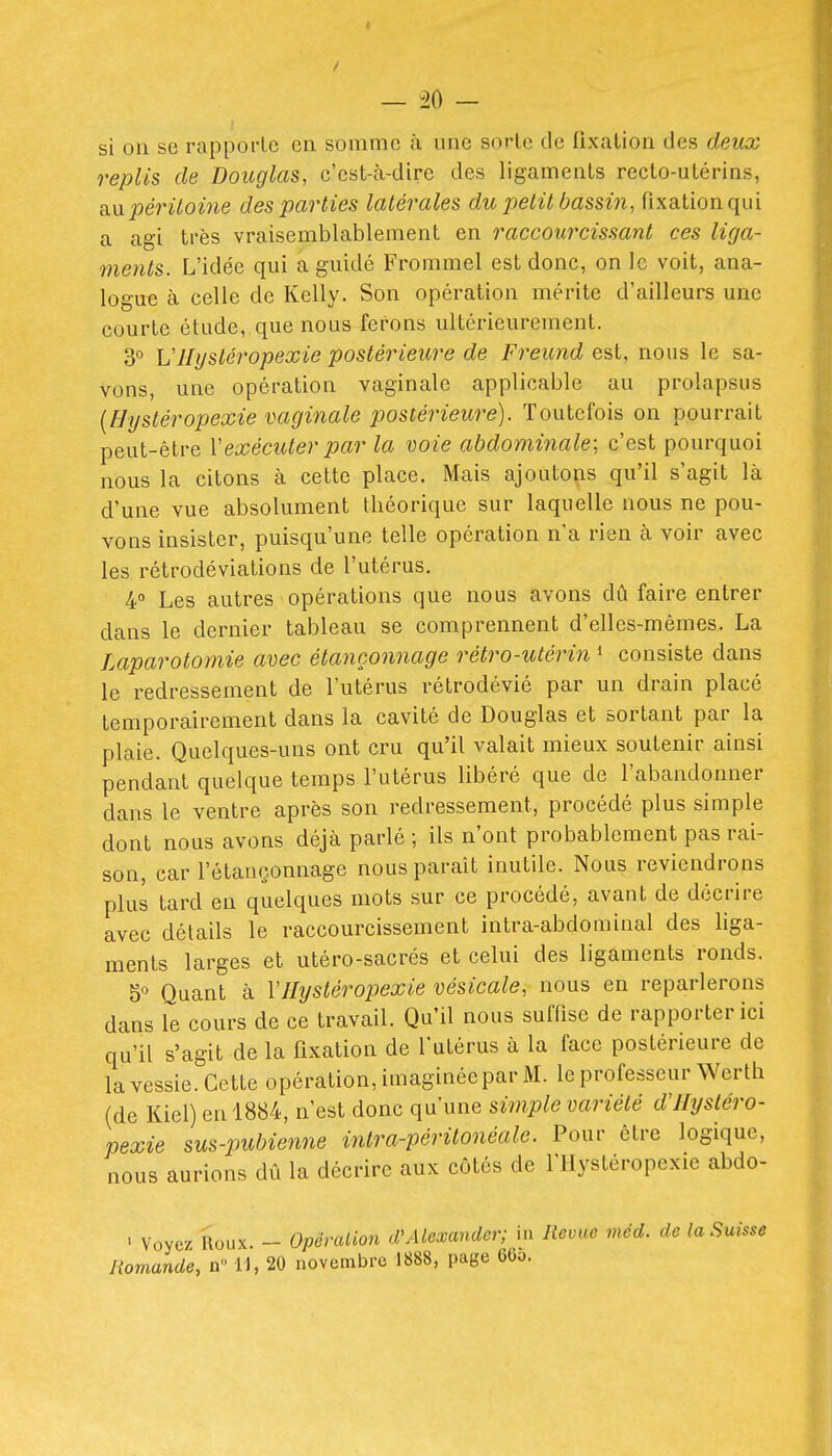 — 20 — si on se rapporte en somme à une sorte de fixation des deux replis de Douglas, c'est-cà-dirc des ligaments recto-utérins, An péritoine des parties latérales du petit bassin, fixation qui a agi très vraisemblablement en raccourcissant ces liga- ments. L'idée qui a guidé Frommel est donc, on le voit, ana- logue à celle de Kelly. Son opération mérite d'ailleurs une courte étude, que nous ferons ultérieurement. 3° VJIystéropexie postérieure de Freund est, nous le sa- vons, une opération vaginale applicable au prolapsus {Hystéropexie vaginale postérieure). Toutefois on pourrait peut-être Vexécuter par la voie abdominale; c'est pourquoi nous la citons à cette place. Mais ajoutons qu'il s'agit là d'une vue absolument théorique sur laquelle nous ne pou- vons insister, puisqu'une telle opération n'a rien à voir avec les rétrodéviations de l'utérus. 4° Les autres opérations que nous avons dû faire entrer dans le dernier tableau se comprennent d'elles-mêmes. La Laparotomie avec étançonnage rétro-utérin * consiste dans le redressement de l'utérus rétrodévié par un drain placé temporairement dans la cavité de Douglas et sortant par la plaie. Quelques-uns ont cru qu'il valait mieux soutenir ainsi pendant quelque temps l'utérus libéré que de l'abandonner dans le ventre après son redressement, procédé plus simple dont nous avons déjà parlé ; ils n'ont probablement pas rai- son, car l'étançonnage nous paraît inutile. Nous reviendrons plus tard en quelques mots sur ce procédé, avant de décrire avec détails le raccourcissement intra-abdominal des liga- ments larges et utéro-sacrés et celui des ligaments ronds. 5° Quant à Y Hystéropexie vésicale, nous en reparlerons dans le cours de ce travail. Qu'il nous suffise de rapporter ici qu'il s'agit de la fixation de l'utérus à la face postérieure de la vessie. Cette opération, imaginée par M. le professeur Wertb (de Kiel) en 1884, n'est donc qu'une simple variété d'Hystéro- pexie sus-pubienne intra-péritonéale. Pour être logique, nous aurions dû la décrire aux côtés de l'IIystéropexie abdo- - Voyez Houx - Opéralion d'Alexandcr; in Revue mèd. de la Suisse