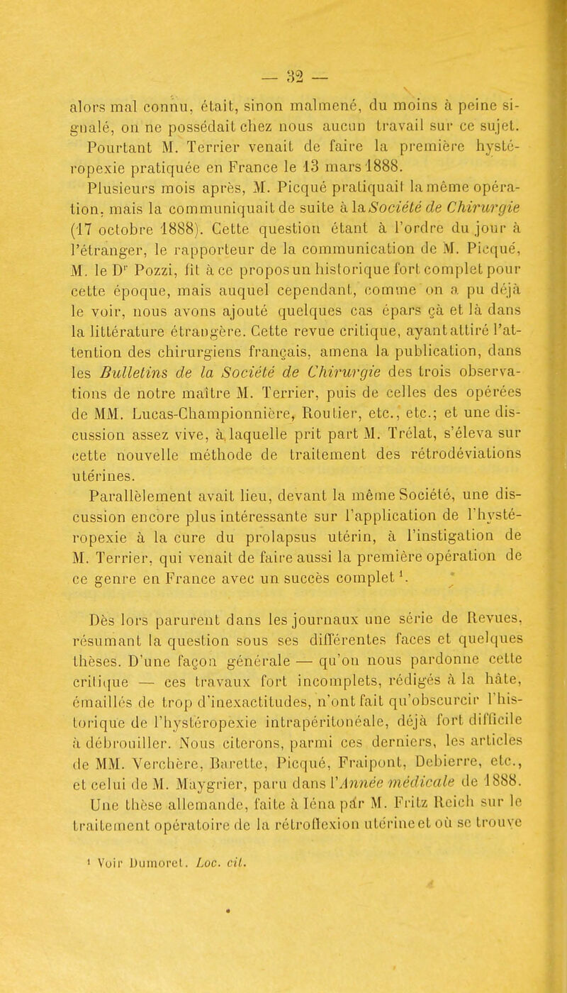 alors mal connu, était, sinon malmené, du moins à peine si- gnalé, on ne possédait chez nous aucun travail sur ce sujet. Pourtant M. Terrier venait de faire la première hysté- ropexie pratiquée en France le 13 mars 1888. Plusieurs mois après, M. Picqué pratiquait la même opéra- tion, mais la communiquait de suite kla Société de Chirurgie (17 octobre 1888). Cette question étant à l'ordre du jour à l'étranger, le rapporteur de la communication de M. Picqué, M. le D' Pozzi, fit à ce propos un historique fort complet pour cette époque, mais auquel cependant, comvne on a pu déjà le voir, nous avons ajouté quelques cas épars çà et là dans la littérature étrangère. Cette revue critique, ayant attiré l'at- tention des chirurgiens français, amena la publication, dans les Bulletins de la Société de Chirurgie des trois observa- tions de notre maître M. Terrier, puis de celles des opérées de MM. Lucas-Championnière, Routier, etc., etc.; et une dis- cussion assez vive, à.laquelle prit part M. Trélat, s'éleva sur cette nouvelle méthode de traitement des rétrodéviations utérines. Parallèlement avait lieu, devant la même Société, une dis- cussion encore plus intéressante sur l'application de l'hvsté- ropexie à la cure du prolapsus utérin, à l'instigation de M. Terrier, qui venait de faire aussi la première opération de ce genre en France avec un succès complet Dès lors parurent dans les journaux une série de Revues, résumant la question sous ses différentes faces et quelques thèses. D'une façon générale — qu'on nous pardonne cette critique — ces travaux fort incomplets, rédigés à la hâte, émaillcs de trop d'inexactitudes, n'ont fait qu'obscurcir l'his- torique de l'hystéropexie intrapéritonéale, déjà fort difficile à débrouiller. Nous citerons, parmi ces derniers, les articles (le MM. Verchère, Barette, Picqué, Fraipont, Debierre, etc., et celui de M. Maygrier, paru dans VAnnée médicale de 1888. Une thèse allemande, faite à léna pàr M. Fritz Reich sur le traitement opératoire de la rétroflexion utérine et où se trouyc ' Voir Dumorel. Loc. cil. m