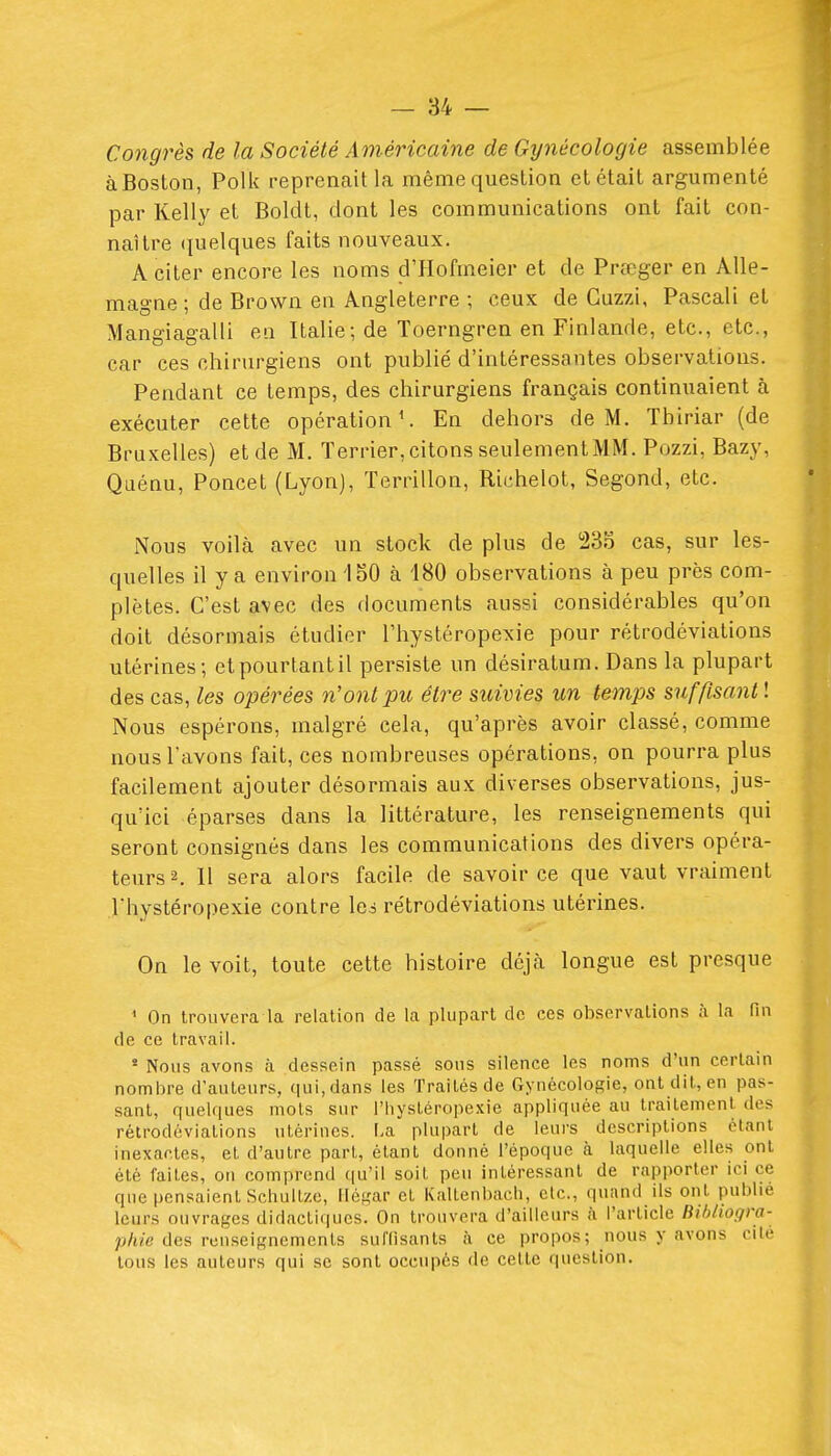 Congrès de la Société Américaine de Gynécologie assemblée àBoslon, Polk reprenait la même question et était argumenté par Kelly et Boldt, dont les communications ont fait con- naître (pelques faits nouveaux. A citer encore les noms d'Hofmeier et de Pr£eger en Alle- magne ; de Brown en Angleterre ; ceux de Guzzi, Pascali et Mangiagalli en Italie; de ïoerngren en Finlande, etc., etc., car ces chirurgiens ont publié d'intéressantes observations. Pendant ce temps, des chirurgiens français continuaient à exécuter cette opération ^ En dehors de M. Tbiriar (de Bruxelles) et de M. Terrier, citons seulementMM. Pozzi, Bazy, Qiiénu, Poucet (Lyon), Terrillon, Richelot, Segond, etc. Nous voilà avec un stock de plus de !23S cas, sur les- quelles il y a environ 150 à 180 observations à peu près com- plètes. C'est avec des documents aussi considérables qu'on doit désormais étudier l'hystéropexie pour rétrodéviations utérines; etpourtantil persiste un désiratum. Dans la plupart des cas, les opérées n'ont pu être suivies un temps suffisant ! Nous espérons, malgré cela, qu'après avoir classé, comme nous l'avons fait, ces nombreuses opérations, on pourra plus facilement ajouter désormais aux diverses observations, jus- qu'ici éparses dans la littérature, les renseignements qui seront consignés dans les communications des divers opéra- teurs 2. 11 sera alors facile de savoir ce que vaut vraiment Thystéropexie contre Ici rétrodéviations utérines. On le voit, toute cette histoire déjà longue est presque ' On trouvera la relation de la plupart de ces observations à la fin de ce travail. ' Nous avons à dessein passé .sous silence les noms d'un certain nombre d'auteurs, qui, dans les Traités de Gynécologie, ont dit, en pas- sant, quelques mois sur l'hysléropexie appliquée au traitement, des rétrodéviations utérines. I.a plupart de leurs descriptions étant inexactes, et d'autre part, étant donné l'époque à laquelle elles ont été faites, on comprend (lu'il soit peu intéressant de rapporter ici ce que pensaient Scbultze, Ilésar et Kaltenbach, etc., quand ils ont publie leurs ouvrages didactiques. On trouvera d'ailleurs à l'article Bibliogra- phie des renseignements sulTisanls à ce propos; nous y avons cité tous les auteurs qui se sont occupés de celle question.