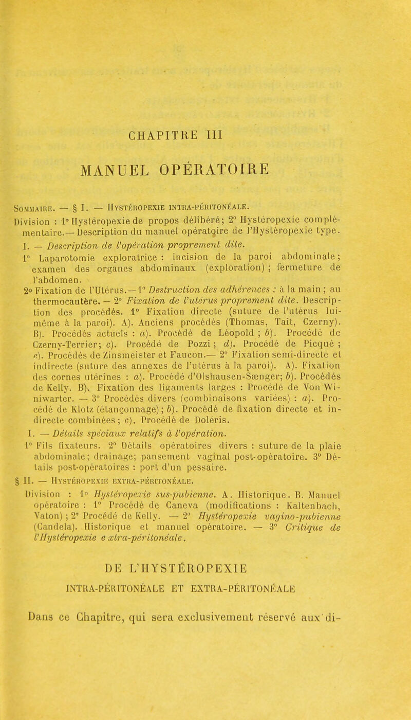 CHAPITRE III MANUEL OPÉRATOIRE Sommaire. — § I. — Hystéropexie intra-péritonéale. Division : 1» Hystéropexie de propos délibéré; 2° Hysléropexic complé- mentaire.—Description du manuel opératqire de j'Hystéropexie type. I. — Description de l'opération proprement dite. V Laparotomie exploratrice : incision de la paroi abdominale ; examen des organes abdominaux (exploration) ; fermeture de l'abdomen. 2° Fixation de l'Utérus.— 1 Destraction des adhérences : à la main ; au thermocautère. — 2° Fixation de Vutérus proprement dite. Descrip- tion des procédés. 1° Fixation directe (suture de l'utérus lui- même à la paroi). A). Anciens procédés (Thomas, Tait, Czerny). B). Procédés actuels : a). Procédé de Léopold ; b). Procédé de Czerny-Terrier; c). Procédé de Pozzi ; d). Procédé de Picqué ; n). Procédés de Zinsmeister et Faucon.— 2° Fixation semi-directe et indirecte (suture des annexes de l'utérus à la paroi). A). Fixation des cornes utérines : a). Procédé d'Olshausen-Saenger; b). Procédés de Kelly. B). Fixation des ligaments larges : Procédé de Von Wi- niwarter. — 3 Procédés divers (combinaisons variées) : a). Pro- cédé de Klotz (étançonnage) ; b). Procédé de fixation directe et in- directe combinées; c). Procédé de Doléris. I. — Détails spéciaux relatifs à l'opération. 1 Fils fixateurs. 2 Détails opératoires divers : suture de la plaie abdominale; drainage; pansement vaginal post-opératoire. 3 Dé- tails post-opératoires : port d'un pessaire. §11. — Hystéropexie extra-péritonéale. Division : 1 Hystéropexie sus-pubienne. A. ]lislori(iuc. B. iMaiiuel opératoire : 1 Procédé de Gancva (modifications : Kaltenbach, Vaton) ; 2 Procédé de Kelly. — 2° Hystéropexie vagino-pubienne (Candela). Historique et manuel opératoire. — 3° Critique de l'Hystéropexie e xtra-périlonéalc. DE L'HYSÏÉROPEXIE INTUA-PÉKITONÉALE ET EXTUA-PÉRITONKALE Dans ce Chapitre, qui sera exclusivement réservé aux di-