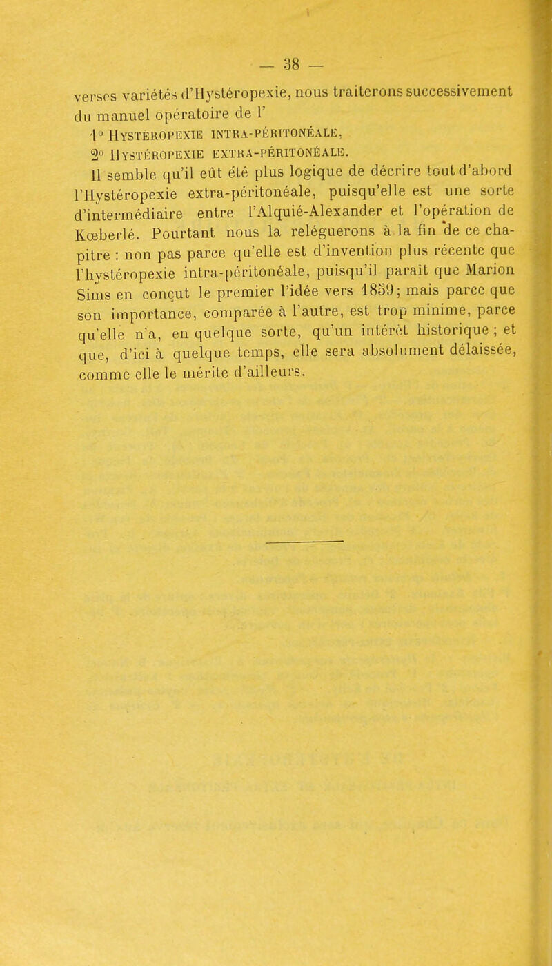 versos variétés d'Ilysléropexie, nous traiterons successivement du manuel opératoire de 1' 'h HySTEROPIîXIH INTRA-PÉRlTONÉALli, 2 UySTÉROPEXIE EXTRA-PÉRITONÉALE. Il semble qu'il eût été plus logique de décrire tout d'abord l'Hystéropexie extra-péritonéale, puisqu'elle est une sorte d'intermédiaire entre l'Alquié-Alexander et l'opération de Kœberlé. Pourtant nous la reléguerons à la fin de ce cha- pitre : non pas parce qu'elle est d'invention plus récente que rhystéropexie intra-péritonéale, puisqu'il parait que Marion Sims en conçut le premier l'idée vers 18o9; mais parce que son importance, comparée à l'autre, est trop minime, parce qu'elle n'a, en quelque sorte, qu'un intérêt historique ; et que, d'ici à quelque temps, elle sera absolument délaissée, comme elle le mérite d'ailleurs.